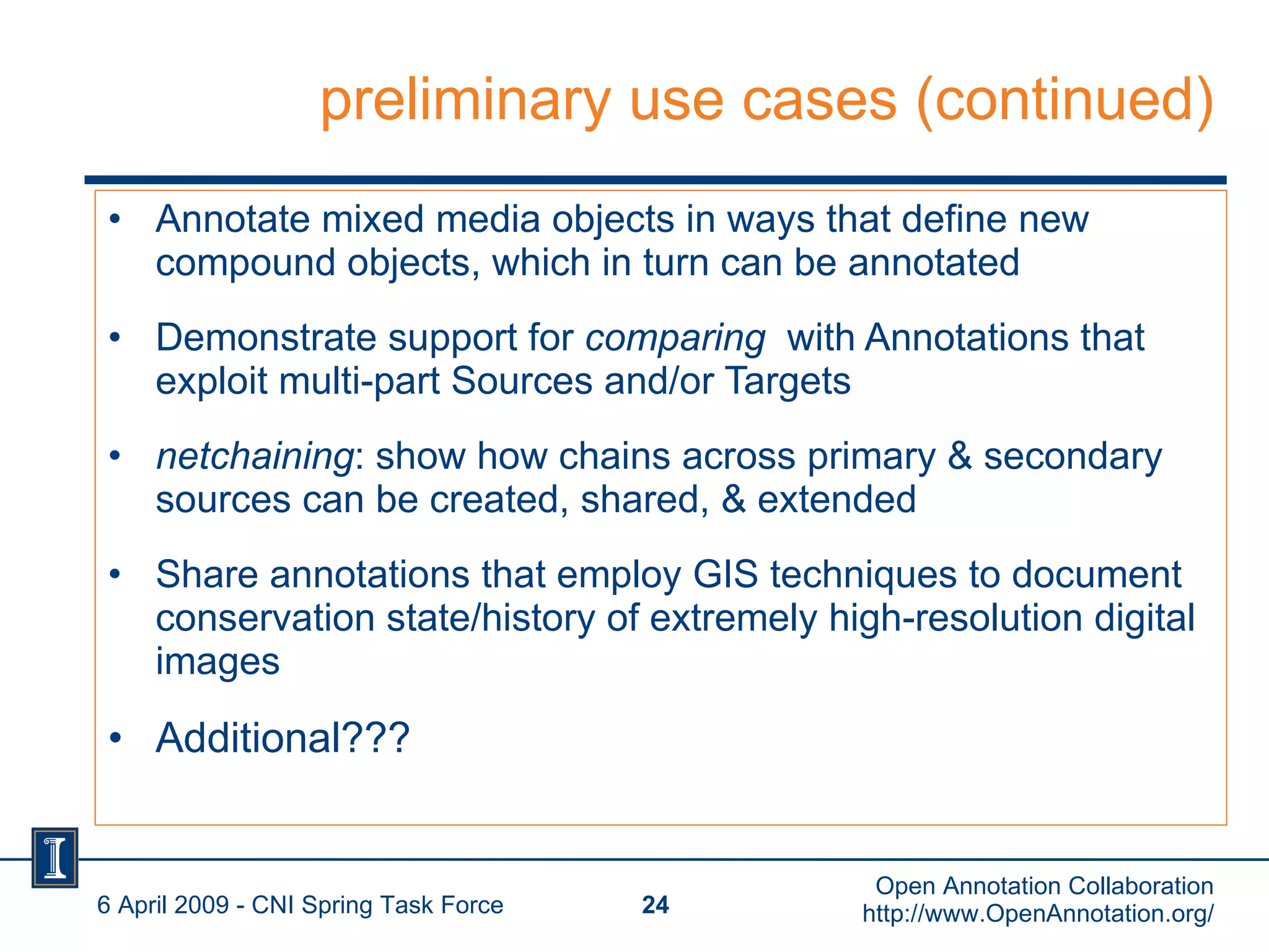 preliminary use cases (continued) Annotate mixed media objects in ways that define new compound objects, which in turn can be annotated Demonstrate support for  comparing   with Annotations that exploit multi-part Sources and/or Targets  netchaining : show how chains across primary & secondary sources can be created, shared, & extended Share annotations that employ GIS techniques to document conservation state/history of extremely high-resolution digital images  Additional??? 6 April 2009 - CNI Spring Task Force Open Annotation Collaboration http://www.OpenAnnotation.org/ 
