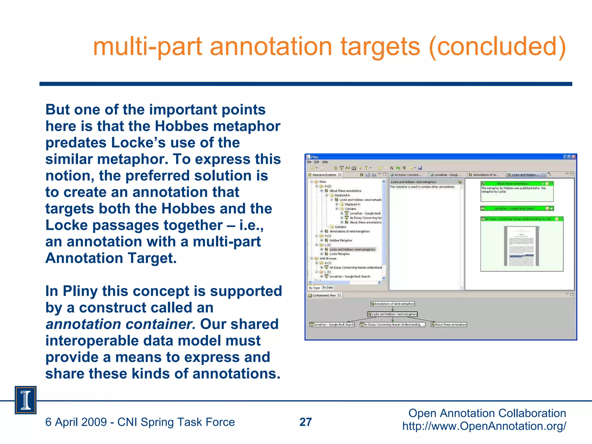 multi-part annotation targets (concluded) But one of the important points here is that the Hobbes metaphor predates Locke’s use of the similar metaphor. To express this notion, the preferred solution is to create an annotation that targets both the Hobbes and the Locke passages together – i.e., an annotation with a multi-part Annotation Target. In Pliny this concept is supported by a construct called an  annotation container.  Our shared interoperable data model must provide a means to express and share these kinds of annotations. 6 April 2009 - CNI Spring Task Force Open Annotation Collaboration http://www.OpenAnnotation.org/ 