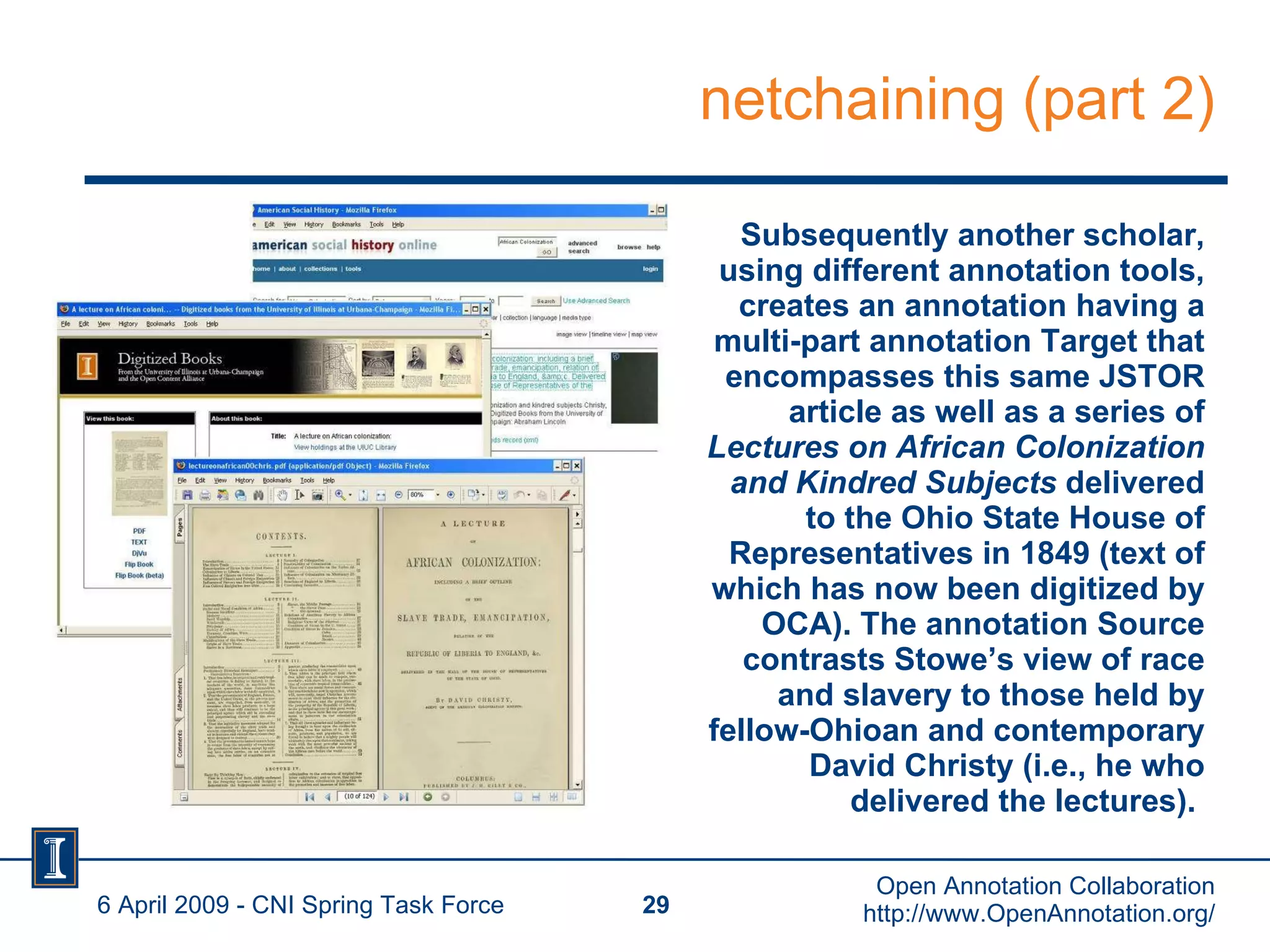 netchaining (part 2) Subsequently another scholar, using different annotation tools, creates an annotation having a multi-part annotation Target that encompasses this same JSTOR article as well as a series of  Lectures on African Colonization and Kindred Subjects  delivered to the Ohio State House of Representatives in 1849 (text of which has now been digitized by OCA). The annotation Source contrasts Stowe’s view of race and slavery to those held by fellow-Ohioan and contemporary David Christy (i.e., he who delivered the lectures).   6 April 2009 - CNI Spring Task Force Open Annotation Collaboration http://www.OpenAnnotation.org/ 