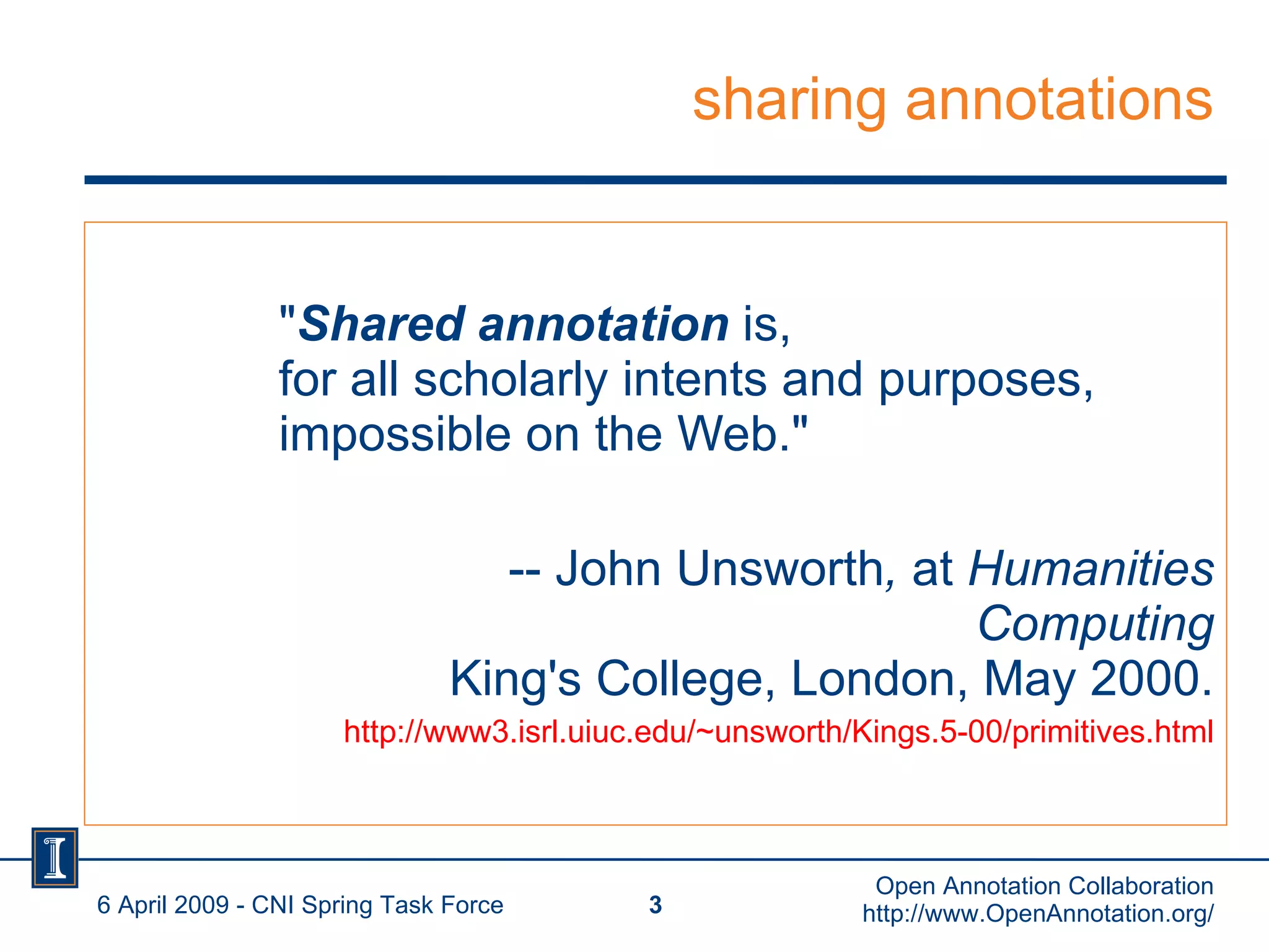 sharing annotations " Shared annotation  is,  for all scholarly intents and purposes,  impossible on the Web." -- John Unsworth ,  at  Humanities Computing King's College, London, May 2000. http://www3.isrl.uiuc.edu/~unsworth/Kings.5-00/primitives.html 6 April 2009 - CNI Spring Task Force Open Annotation Collaboration http://www.OpenAnnotation.org/ 