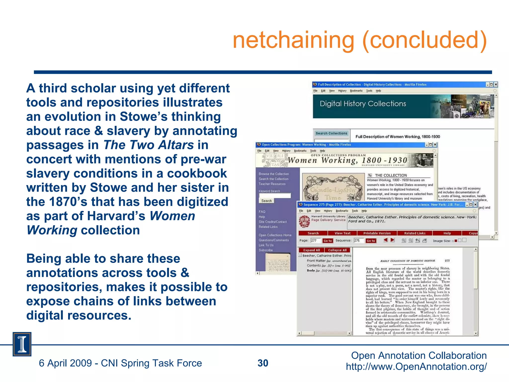 netchaining (concluded) A third scholar using yet different tools and repositories illustrates an evolution in Stowe’s thinking about race & slavery by annotating passages in  The Two Altars  in concert with mentions of pre-war slavery conditions in a cookbook written by Stowe and her sister in the 1870’s that has been digitized as part of Harvard’s  Women Working  collection Being able to share these annotations across tools & repositories, makes it possible to expose chains of links between digital resources. 6 April 2009 - CNI Spring Task Force Open Annotation Collaboration http://www.OpenAnnotation.org/ 