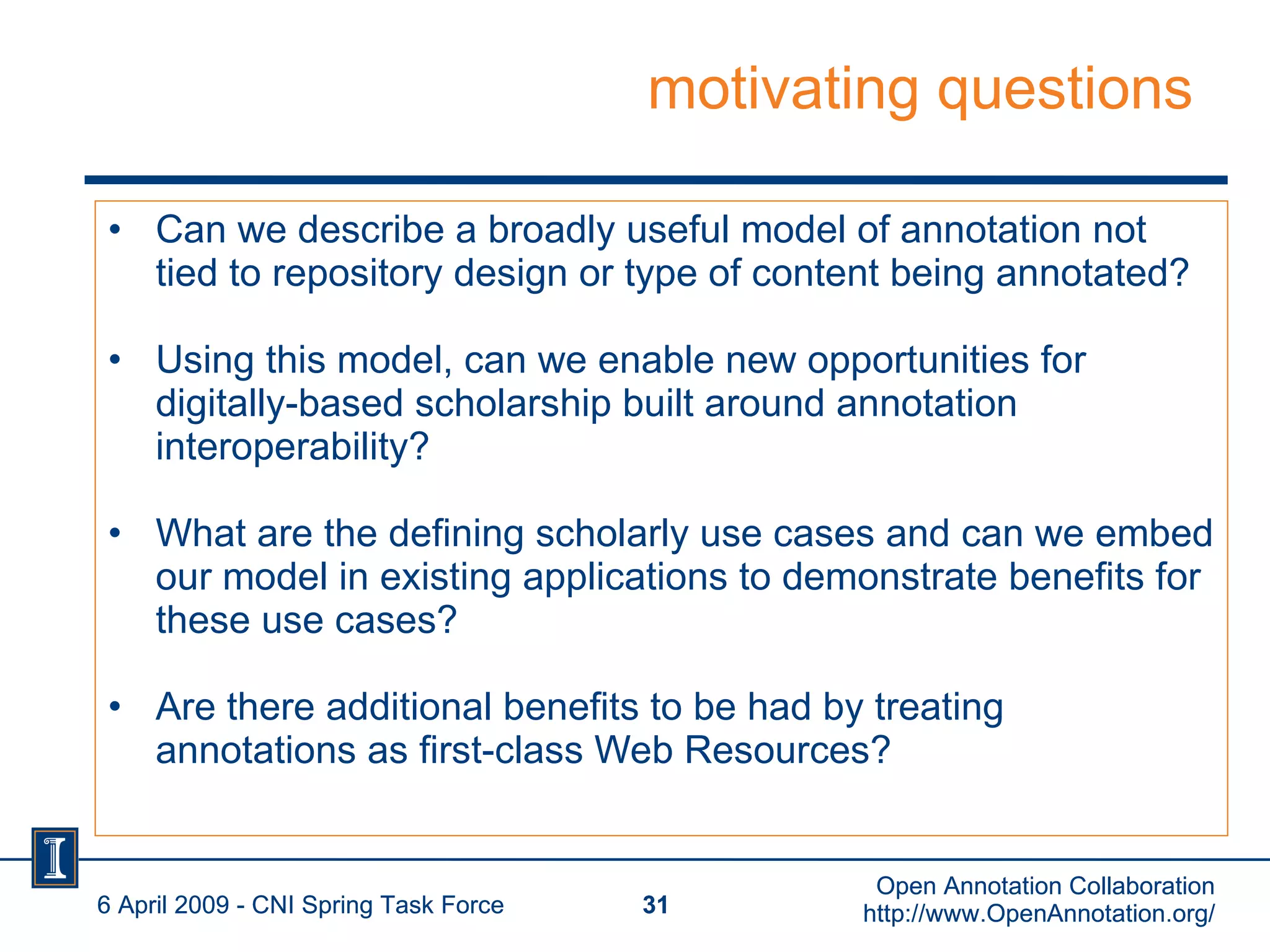 motivating questions Can we describe a broadly useful model of annotation not tied to repository design or type of content being annotated? Using this model, can we enable new opportunities for digitally-based scholarship built around annotation interoperability? What are the defining scholarly use cases and can we embed our model in existing applications to demonstrate benefits for these use cases? Are there additional benefits to be had by treating annotations as first-class Web Resources? 6 April 2009 - CNI Spring Task Force Open Annotation Collaboration http://www.OpenAnnotation.org/ 6 April 2009 - CNI Spring Task Force Open Annotation Collaboration http://www.OpenAnnotation.org/ 