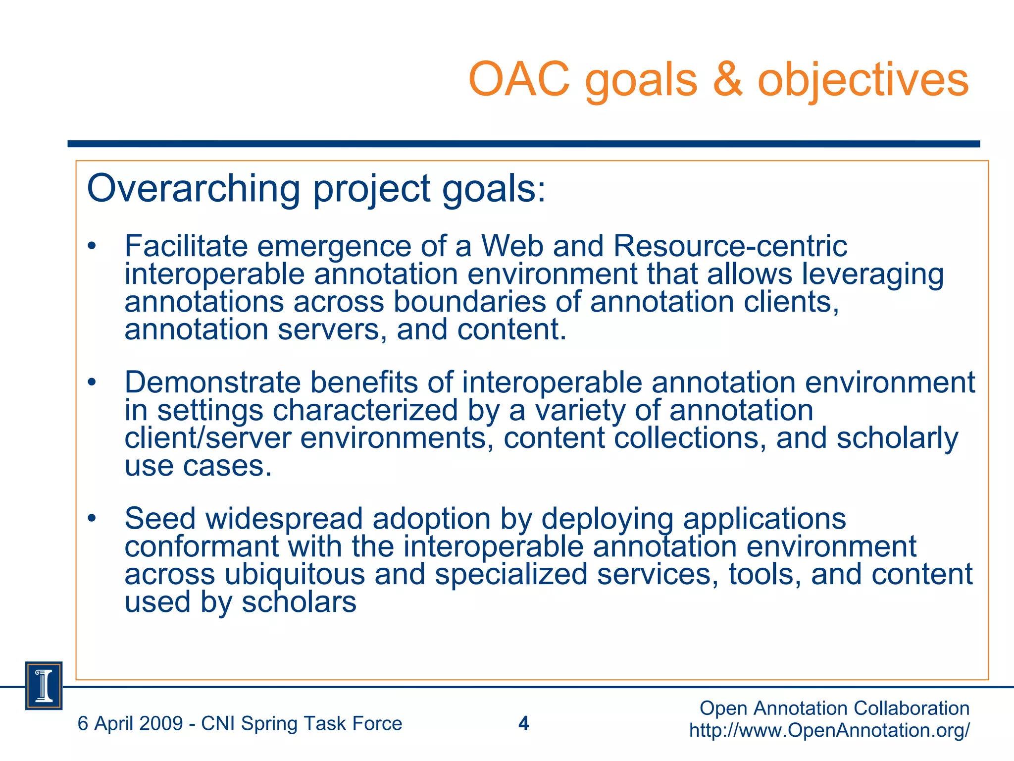 OAC goals & objectives Overarching project goals : Facilitate emergence of a Web and Resource-centric interoperable annotation environment that allows leveraging annotations across boundaries of annotation clients, annotation servers, and content. Demonstrate benefits of interoperable annotation environment in settings characterized by a variety of annotation client/server environments, content collections, and scholarly use cases.  Seed widespread adoption by deploying applications conformant with the interoperable annotation environment across ubiquitous and specialized services, tools, and content used by scholars 6 April 2009 - CNI Spring Task Force Open Annotation Collaboration http://www.OpenAnnotation.org/ 