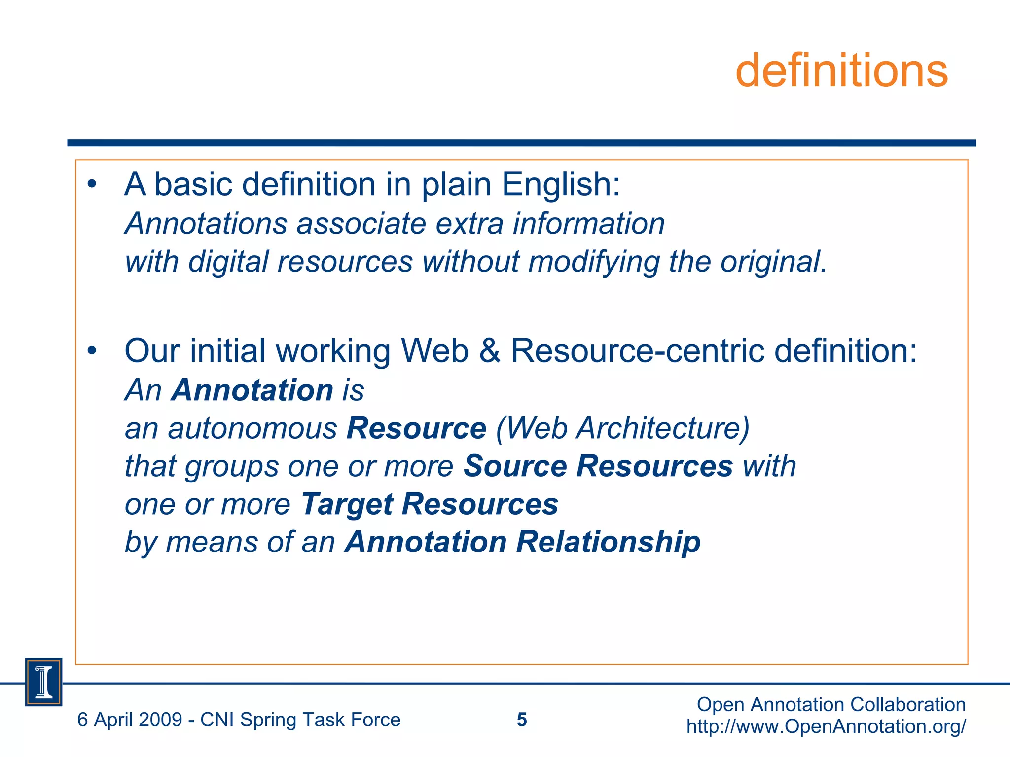 definitions A basic definition in plain English: Annotations associate extra information with digital resources without modifying the original. Our initial working Web & Resource-centric definition: An  Annotation  is  an autonomous  Resource  (Web Architecture) that groups one or more  Source Resources  with one or more  Target Resources  by means of an  Annotation Relationship   6 April 2009 - CNI Spring Task Force Open Annotation Collaboration http://www.OpenAnnotation.org/ 