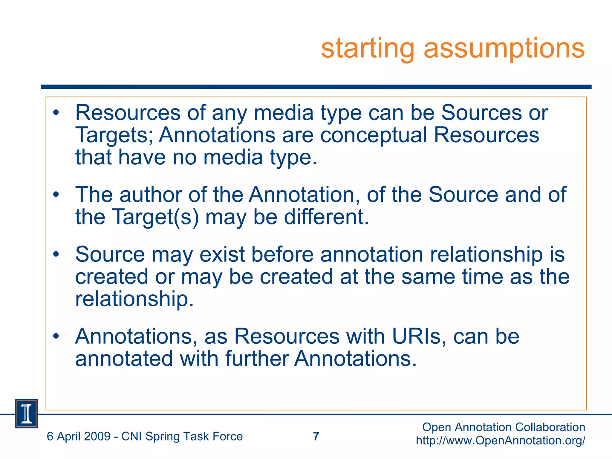 starting assumptions Resources of any media type can be Sources or Targets; Annotations are conceptual Resources that have no media type. The author of the Annotation, of the Source and of the Target(s) may be different.  Source may exist before annotation relationship is created or may be created at the same time as the relationship. Annotations, as Resources with URIs, can be annotated with further Annotations. 6 April 2009 - CNI Spring Task Force Open Annotation Collaboration http://www.OpenAnnotation.org/ 