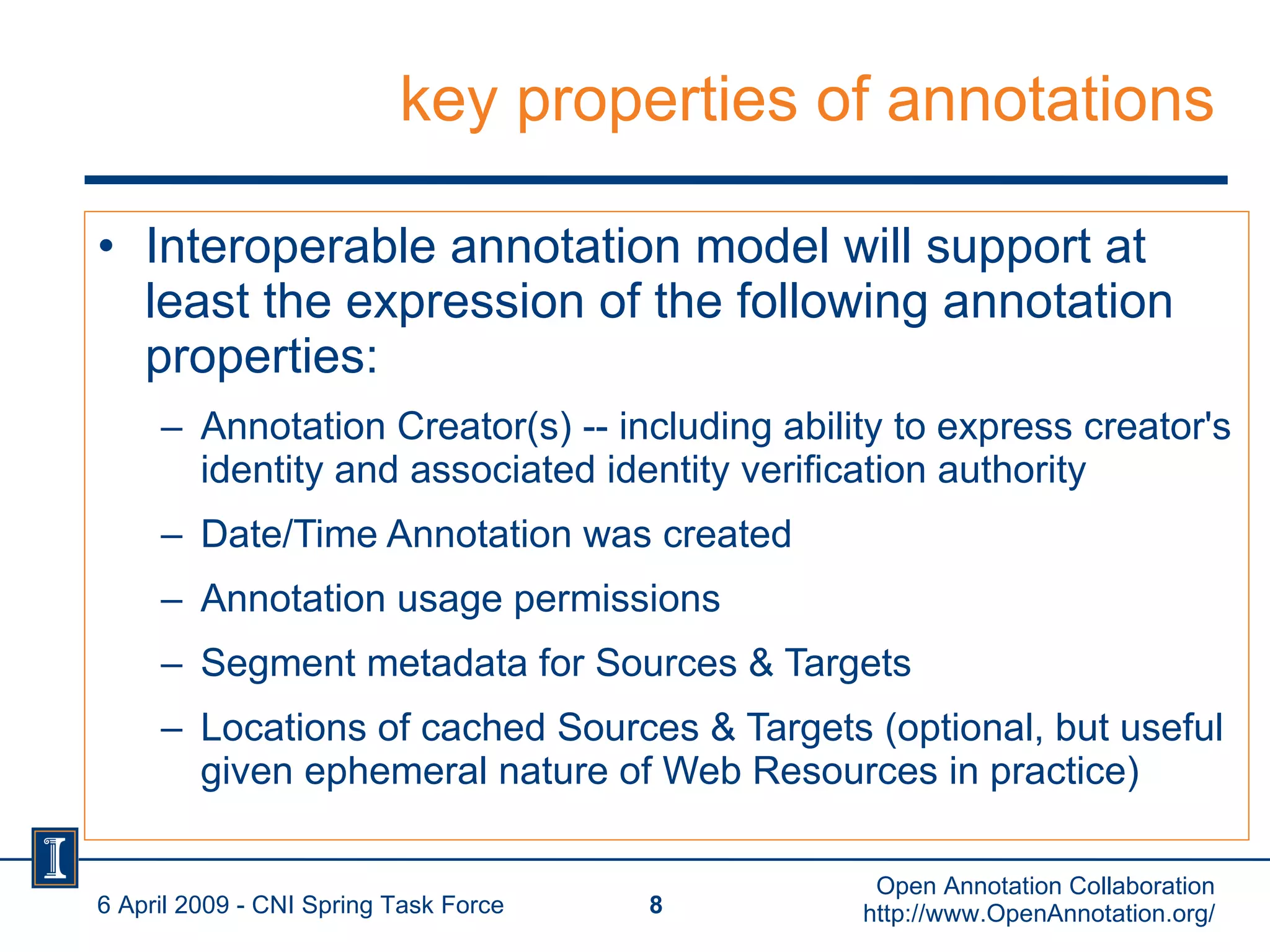 key properties of annotations Interoperable annotation model will support at least the expression of the following annotation properties: Annotation Creator(s) -- including ability to express creator's identity and associated identity verification authority Date/Time Annotation was created Annotation usage permissions Segment metadata for Sources & Targets Locations of cached Sources & Targets (optional, but useful given ephemeral nature of Web Resources in practice) 6 April 2009 - CNI Spring Task Force Open Annotation Collaboration http://www.OpenAnnotation.org/ 