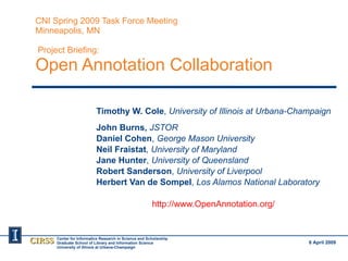 CNI Spring 2009 Task Force Meeting Minneapolis, MN  Project Briefing: Open Annotation Collaboration Timothy W. Cole ,  University of Illinois at Urbana-Champaign John Burns,  JSTOR Daniel Cohen ,  George Mason University Neil Fraistat ,  University of Maryland Jane Hunter ,  University of Queensland Robert Sanderson ,  University of Liverpool Herbert Van de Sompel ,  Los Alamos National Laboratory http://www.OpenAnnotation.org/   6 April 2009 