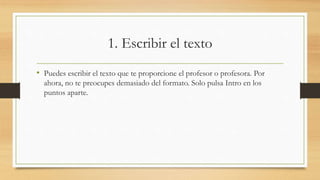 1. Escribir el texto
• Puedes escribir el texto que te proporcione el profesor o profesora. Por
ahora, no te preocupes demasiado del formato. Solo pulsa Intro en los
puntos aparte.