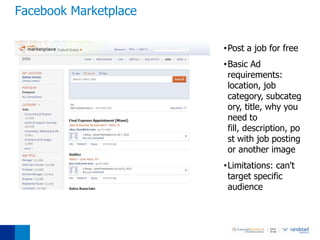Facebook Marketplace

                       •Post a job for free
                       •Basic Ad
                        requirements:
                        location, job
                        category, subcateg
                        ory, title, why you
                        need to
                        fill, description, po
                        st with job posting
                        or another image
                       •Limitations: can't
                        target specific
                        audience
 