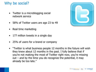 Why be social?

  • Twitter is a microblogging social
    network service

  • 58% of Twitter users are age 23 to 49

  • Real time marketing

  • 177 million tweets in a single day

  • 25% of users for a brand or company

  • “Twitter is what business people 12 months in the future will wish
    they knew about 12 months in the past. I fully believe that if
    you’re not making the most of Twitter right now, you’re missing
    out – and by the time you do recognize the potential, it may
    already be too late.”
 
