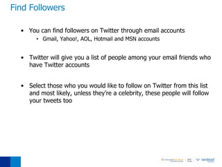 Find Followers

  • You can find followers on Twitter through email accounts
       • Gmail, Yahoo!, AOL, Hotmail and MSN accounts


  • Twitter will give you a list of people among your email friends who
    have Twitter accounts


  • Select those who you would like to follow on Twitter from this list
    and most likely, unless they’re a celebrity, these people will follow
    your tweets too
 