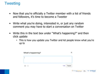 Tweeting

  • Now that you’re officially a Twitter member with a list of friends
    and followers, it’s time to become a Tweeter

  • Write what you’re doing, interested in, or just any random
    comment you may have to start a conversation on Twitter

  • Write this in the text box under “What’s happening?” and then
    click update
       • This is how you update you Twitter and let people know what you’re
         up to
 