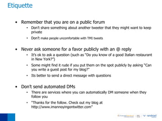 Etiquette

  • Remember that you are on a public forum
       • Don’t share something about another tweeter that they might want to keep
         private
       • Don’t make people uncomfortable with TMI tweets


  • Never ask someone for a favor publicly with an @ reply
       •   It’s ok to ask a question (such as “Do you know of a good Italian restaurant
           in New York?”)
       •   Some might find it rude if you put them on the spot publicly by asking “Can
           you write a guest post for my blog?”
       •   Its better to send a direct message with questions


  • Don’t send automated DMs
       •   There are services where you can automatically DM someone when they
           follow you
       •   “Thanks for the follow. Check out my blog at
           http://www.imannoyingontwitter.com”
 