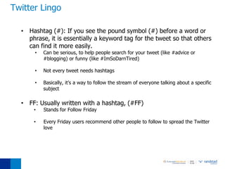 Twitter Lingo

  • Hashtag (#): If you see the pound symbol (#) before a word or
    phrase, it is essentially a keyword tag for the tweet so that others
    can find it more easily.
       •   Can be serious, to help people search for your tweet (like #advice or
           #blogging) or funny (like #ImSoDarnTired)

       •   Not every tweet needs hashtags

       •   Basically, it’s a way to follow the stream of everyone talking about a specific
           subject

  • FF: Usually written with a hashtag, (#FF)
      •    Stands for Follow Friday

      •    Every Friday users recommend other people to follow to spread the Twitter
           love
 