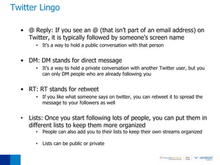 Twitter Lingo

  • @ Reply: If you see an @ (that isn’t part of an email address) on
    Twitter, it is typically followed by someone’s screen name
       • It’s a way to hold a public conversation with that person


  • DM: DM stands for direct message
       • It’s a way to hold a private conversation with another Twitter user, but you
         can only DM people who are already following you


  • RT: RT stands for retweet
       • If you like what someone says on twitter, you can retweet it to spread the
         message to your followers as well


  • Lists: Once you start following lots of people, you can put them in
    different lists to keep them more organized
       •   People can also add you to their lists to keep their own streams organized

       •   Lists can be public or private
 