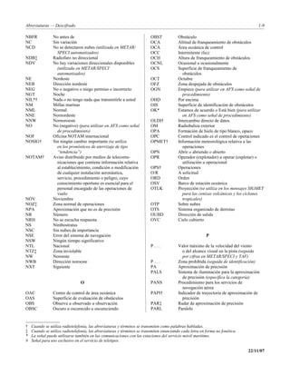 Abreviaturas — Descifrado                                                                                                          1-9

NBFR            No antes de                                              OBST            Obstáculo
NC              Sin variación                                            OCA             Altitud de franqueamiento de obstáculos
NCD             No se detectaron nubes (utilizada en METAR/              OCA             Área oceánica de control
                  SPECI automatizados)                                   OCC             Intermitente (luz)
NDB‡            Radiofaro no direccional                                 OCH             Altura de franqueamiento de obstáculos
NDV             No hay variaciones direccionales disponibles             OCNL            Ocasional u ocasionalmente
                  (utilizada en METAR/SPECI                              OCS             Superficie de franqueamiento de
                  automatizados)                                                           obstáculos
NE              Nordeste                                                 OCT             Octubre
NEB             Dirección nordeste                                       OFZ             Zona despejada de obstáculos
NEG             No o negativo o niego permiso o incorrecto               OGN             Empiece (para utilizar en AFS como señal de
NGT             Noche                                                                      procedimiento)
NIL*†           Nada o no tengo nada que transmitirle a usted            OHD             Por encima
NM              Millas marinas                                           OIS             Superficie de identificación de obstáculos
NML             Normal                                                   OK*             Estamos de acuerdo o Está bien (para utilizar
NNE             Nornordeste                                                                en AFS como señal de procedimiento)
NNW             Nornoroeste                                              OLDI†           Intercambio directo de datos
NO              No (negativo) (para utilizar en AFS como señal           OM              Radiobaliza exterior
                  de procedimiento)                                      OPA             Formación de hielo de tipo blanco, opaco
NOF             Oficina NOTAM internacional                              OPC             Control indicado es el control de operaciones
NOSIG†          Sin ningún cambio importante (se utiliza                 OPMET†          Información meteorológica relativa a las
                  en los pronósticos de aterrizaje de tipo                                 operaciones
                  “tendencia”)                                           OPN             Abrir o abriendo o abierto
NOTAM†          Aviso distribuido por medios de telecomu-                OPR             Operador (explotador) u operar (explotar) o
                  nicaciones que contiene información relativa                             utilización u operacional
                  al establecimiento, condición o modificación           OPS†            Operaciones
                  de cualquier instalación aeronáutica,                  O/R             A solicitud
                  servicio, procedimiento o peligro, cuyo                ORD             Orden
                  conocimiento oportuno es esencial para el              OSV             Barco de estación oceánica
                  personal encargado de las operaciones de               OTLK            Proyección (se utiliza en los mensajes SIGMET
                  vuelo                                                                    para las cenizas volcánicas y los ciclones
NOV             Noviembre                                                                  tropicales)
NOZ‡            Zona normal de operaciones                               OTP             Sobre nubes
NPA             Aproximación que no es de precisión                      OTS             Sistema organizado de derrotas
NR              Número                                                   OUBD            Dirección de salida
NRH             No se escucha respuesta                                  OVC             Cielo cubierto
NS              Nimbostratus
NSC             Sin nubes de importancia
NSE             Error del sistema de navegación                                                          P
NSW             Ningún tiempo significativo
NTL             Nacional                                                 P...            Valor máximo de la velocidad del viento
NTZ‡            Zona inviolable                                                            o del alcance visual en la pista (seguida
NW              Noroeste                                                                   por cifras en METAR/SPECI y TAF)
NWB             Dirección noroeste                                       P...            Zona prohibida (seguida de identificación)
NXT             Siguiente                                                PA              Aproximación de precisión
                                                                         PALS            Sistema de iluminación para la aproximación
                                                                                           de precisión (especifica la categoría)
                                O                                        PANS            Procedimiento para los servicios de
                                                                                           navegación aérea
OAC             Centro de control de área oceánica                       PAPI†           Indicador de trayectoria de aproximación de
OAS             Superficie de evaluación de obstáculos                                     precisión
OBS             Observe u observado u observación                        PAR‡            Radar de aproximación de precisión
OBSC            Oscuro u oscurecido u oscureciendo                       PARL            Paralelo


†   Cuando se utiliza radiotelefonía, las abreviaturas y términos se transmiten como palabras habladas.
‡   Cuando se utiliza radiotelefonía, las abreviaturas y términos se transmiten enunciando cada letra en forma no fonética.
*   La señal puede utilizarse también en las comunicaciones con las estaciones del servicio móvil marítimo.
#   Señal para uso exclusivo en el servicio de teletipos.

                                                                                                                              22/11/07
 