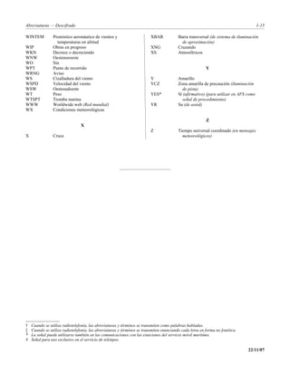 Abreviaturas — Descifrado                                                                                                             1-15

WINTEM          Pronóstico aeronáutico de vientos y                      XBAR            Barra transversal (de sistema de iluminación
                  temperaturas en altitud                                                  de aproximación)
WIP             Obras en progreso                                        XNG             Cruzando
WKN             Decrece o decreciendo                                    XS              Atmosféricos
WNW             Oestenoroeste
WO              Sin
WPT             Punto de recorrido                                                                       Y
WRNG            Aviso
WS              Cizalladura del viento                                   Y               Amarillo
WSPD            Velocidad del viento                                     YCZ             Zona amarilla de precaución (iluminación
WSW             Oestesudoeste                                                              de pista)
WT              Peso                                                     YES*            Sí (afirmativo) (para utilizar en AFS como
WTSPT           Tromba marina                                                              señal de procedimiento)
WWW             Worldwide web (Red mundial)                              YR              Su (de usted)
WX              Condiciones meteorológicas

                                                                                                         Z
                                X
                                                                         Z               Tiempo universal coordinado (en mensajes
X               Cruce                                                                      meteorológicos)




†   Cuando se utiliza radiotelefonía, las abreviaturas y términos se transmiten como palabras habladas.
‡   Cuando se utiliza radiotelefonía, las abreviaturas y términos se transmiten enunciando cada letra en forma no fonética.
*   La señal puede utilizarse también en las comunicaciones con las estaciones del servicio móvil marítimo.
#   Señal para uso exclusivo en el servicio de teletipos.

                                                                                                                               22/11/07
 