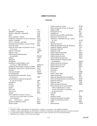 ABREVIATURAS

                                                               CIFRADO



                                A                                         Alcance visual en la pista                      RVR‡
                                                                          Alerta (designador de tipo de mensaje)          ALR
A . . . (lugar)                                   TO . . .                Algunas nubes                                   FEW
Abandone o abandonado                             LVE                     Alineación (luces)                              RG
Abarcar o abarcado o abarcando                    COV                     Alrededor de                                    ABT
Abril                                             APR                     Alta frecuencia [3 000 a 30 000 kHz]            HF‡
Abrir o abriendo o abierto                        OPN                     Alternativa (aeródromo de)                      ALTN
Aceptación (designador de tipo de mensaje)        ACP                     Alternativa o alternante (luz que cambia
Acepto o aceptado                                 ACPT                      de color)                                     ALTN
Activo o activado o actividad                     ACT                     Altitud                                         ALT
Actuación del localizador con guía vertical       LPV                     Altitud de decisión                             DA
Acuse de recibo                                   ACK                     Altitud de franqueamiento de obstáculos         OCA
Acuse de recibo lógico (designador de tipo                                Altitud de llegada a terminal                   TAA
  de mensaje)                                     LAM                     Altitud de transición                           TA
Adición o adicional                               ADDN                    Altitud de viraje                               TNA
Adjunto o aquí . . .                              ER*                     Altitud máxima autorizada                       MAA
Advertencia de altitud mínima                                             Altitud mínima de área                          AMA
  de seguridad                                    MSAW                    Altitud mínima de cruce                         MCA
Aduana                                            CUST                    Altitud mínima de descenso                      MDA
Adyacente                                         ADJ                     Altitud mínima de franqueamiento
Aeródromo                                         AD                        de obstáculos                                 MOCA
Aeródromo cerrado debido a nieve                                          Altitud mínima de recepción                     MRA
  (se utiliza en METAR/SPECI)                     SNOCLO                  Altitud mínima de sector                        MSA
Aeródromo parcialmente cubierto de niebla         PRFG                    Altitud mínima en ruta                          MEA
Aeródromos, rutas aéreas y ayudas terrestres      AGA                     Altocumulus                                     AC
Aeronave                                          ACFT                    Altostratus                                     AS
Aeronave hospital                                 HOSP                    Al través                                       ABM
Aeronotificación                                  AIREP†                  Altura o altura sobre                           HGT
Aeronotificación (designador de tipo                                      Altura de decisión                              DH
  de mensaje)                                     ARP                     Altura de franqueamiento del umbral             TCH
Aeronotificación especial (designador                                     Altura de franqueamiento de obstáculos          OCH
  de tipo de mensaje)                             ARS                     Altura de referencia                            RDH
Aeropuerto                                        AP                      Altura de viraje                                TNH
Aerovía                                           AWY                     Altura mínima de descenso                       MDH
A estima                                          DR                      Altura mínima de los ojos del piloto
Agosto                                            AUG                       sobre el umbral (para sistemas
Aire a aire                                       A/A                       visuales indicadores de pendiente
Aire a tierra                                     A/G                       de aproximación)                              MEHT
Aislado                                           ISOL                    Amarillo                                        Y
A las (seguida de la hora a la que se                                     Ámbar                                           A
  pronostica que tendrá lugar el cambio                                   Anchura o ancho                                 WID
  meteorológico)                                  AT . . .                Ángulo de trayectoria de planeo                 GPA
A las . . . (hora) [o en . . . (lugar)]           ATP . . .               Ángulo de trayectoria vertical                  VPA
Alcance la altitud de crucero                     RCA                     Antes                                           BFR
Alcance medio                                     MRG                     Aproximación                                    APCH


†   Cuando se utiliza radiotelefonía, las abreviaturas y términos se transmiten como palabras habladas.
‡   Cuando se utiliza radiotelefonía, las abreviaturas y términos se transmiten enunciando cada letra en forma no fonética.
*   La señal puede utilizarse también en las comunicaciones con las estaciones del servicio móvil marítimo.
#   Señal para uso exclusivo en el servicio de teletipos.

                                                                   1-17                                                          22/11/07
 