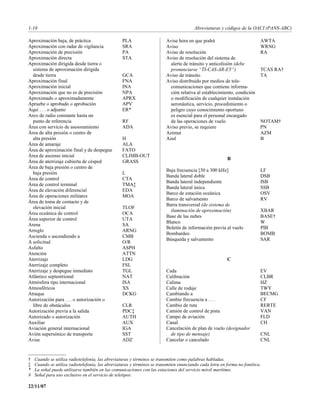1-18                                                                                    Abreviaturas y códigos de la OACI (PANS-ABC)

Aproximación baja, de práctica                    PLA                    Avise hora en que podrá                          AWTA
Aproximación con radar de vigilancia              SRA                    Aviso                                            WRNG
Aproximación de precisión                         PA                     Aviso de resolución                              RA
Aproximación directa                              STA                    Aviso de resolución del sistema de
Aproximación dirigida desde tierra o                                       alerta de tránsito y anticolisión (debe
  sistema de aproximación dirigida                                         pronunciarse “TI-CAS-AR-EY”)                   TCAS RA†
  desde tierra                                    GCA                    Aviso de tránsito                                TA
Aproximación final                                FNA                    Aviso distribuido por medios de tele-
Aproximación inicial                              INA                      comunicaciones que contiene informa-
Aproximación que no es de precisión               NPA                      ción relativa al establecimiento, condición
Aproximado o aproximadamente                      APRX                     o modificación de cualquier instalación
Apruebe o aprobado o aprobación                   APV                      aeronáutica, servicio, procedimiento o
Aquí . . . o adjunto                              ER*                      peligro cuyo conocimiento oportuno
Arco de radio constante hasta un                                           es esencial para el personal encargado
  punto de referencia                             RF                       de las operaciones de vuelo                    NOTAM†
Área con servicio de asesoramiento                ADA                    Aviso previo, se requiere                        PN
Área de alta presión o centro de                                         Azimut                                           AZM
  alta presión                                    H                      Azul                                             B
Área de amaraje                                   ALA
Área de aproximación final y de despegue          FATO
Área de ascenso inicial                           CLIMB-OUT
                                                                                                         B
Área de aterrizaje cubierta de césped             GRASS
Área de baja presión o centro de
                                                                         Baja frecuencia [30 a 300 kHz]                   LF
  baja presión                                    L
                                                                         Banda lateral doble                              DSB
Área de control                                   CTA
                                                                         Banda lateral independiente                      ISB
Área de control terminal                          TMA‡
                                                                         Banda lateral única                              SSB
Área de elevación diferencial                     EDA
                                                                         Barco de estación oceánica                       OSV
Área de operaciones militares                     MOA
                                                                         Barco de salvamento                              RV
Área de toma de contacto y de
                                                                         Barra transversal (de sistema de
  elevación inicial                               TLOF
                                                                           iluminación de aproximación)                   XBAR
Área oceánica de control                          OCA
                                                                         Base de las nubes                                BASE†
Área superior de control                          UTA
                                                                         Blanco                                           W
Arena                                             SA
                                                                         Boletín de información previa al vuelo           PIB
Arreglo                                           ARNG
                                                                         Bombardeo                                        BOMB
Ascienda o ascendiendo a                          CMB
                                                                         Búsqueda y salvamento                            SAR
A solicitud                                       O/R
Asfalto                                           ASPH
Atención                                          ATTN
Aterrizaje                                        LDG                                                    C
Aterrizaje completo                               FSL
Aterrizaje y despegue inmediato                   TGL                    Cada                                             EV
Atlántico septentrional                           NAT                    Calibración                                      CLBR
Atmósfera tipo internacional                      ISA                    Calima                                           HZ
Atmosféricos                                      XS                     Calle de rodaje                                  TWY
Atraque                                           DCKG                   Cambiando a                                      BECMG
Autorización para . . . o autorización o                                 Cambie frecuencia a . . .                        CF
  libre de obstáculos                             CLR                    Cambio de ruta                                   RERTE
Autorización previa a la salida                   PDC‡                   Camión de control de pista                       VAN
Autorizado o autorización                         AUTH                   Campo de aviación                                FLD
Auxiliar                                          AUX                    Canal                                            CH
Aviación general internacional                    IGA                    Cancelación de plan de vuelo (designador
Avión supersónico de transporte                   SST                      de tipo de mensaje)                            CNL
Avise                                             ADZ                    Cancelar o cancelado                             CNL


†   Cuando se utiliza radiotelefonía, las abreviaturas y términos se transmiten como palabras habladas.
‡   Cuando se utiliza radiotelefonía, las abreviaturas y términos se transmiten enunciando cada letra en forma no fonética.
*   La señal puede utilizarse también en las comunicaciones con las estaciones del servicio móvil marítimo.
#   Señal para uso exclusivo en el servicio de teletipos.

22/11/07
 