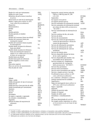 Abreviaturas — Cifrado                                                                                                              1-29

Reglas de vuelo por instrumentos                  IFR‡                   Separación vertical mínima reducida
Reglas de vuelo visual                            VFR‡                     [300 m (1 000 ft)] entre FL 290
Remolinos de polvo/arena (remolinos                                        y FL 410                                       RVSM‡
  de polvo)                                       PO                     Septiembre                                       SEP
Renovación en vuelo de la autorización            RIF                    Se requiere aviso previo                         PN
Repita o repito (para utilizar en AFS                                    Se requiere permiso previo                       PPR
  como señal de procedimiento)                    RPT*                   Servicio automático de información terminal      ATIS†
Requisitos                                        RQMNTS                 Servicio automático de información terminal
Retransmisión a                                   RLA                      por enlace de datos (debe pronunciarse
Rodaje                                            TAX                      “DI-ATIS”)                                     D-ATIS†
Rojo                                              R                      Servicio automatizado de información de
Ruedas gemelas                                    DW                       vuelo                                          FISA
Ruedas gemelas en tándem                          DTW                    Servicio continuo de día y de noche              H24
Rumbo                                             HDG                    Servicio de alerta                               ALRS
Rumbo de la aeronave hasta una altitud            VA                     Servicio de asesoramiento                        ADVS
Rumbo de la aeronave hasta una                                           Servicio de control de aproximación o
  terminación manual                              VM                       control de aproximación u oficina de
Rumbo de la aeronave hasta un punto                                        control de aproximación                        APP
  de interceptación                               VI                     Servicio de información aeronáutica              AIS
Rumbo desde un punto de referencia                                       Servicio de información de vuelo                 FIS
  hasta una altitud                               FA                     Servicio de información de vuelo de
Rumbo desde un punto de referencia                                         aeródromo                                      AFIS
  hasta una terminación manual (se                                       Servicio de tránsito aéreo                       ATS
  emplea en la codificación de la base                                   Servicio disponible durante las horas
  de datos de navegación)                         FM                       de los vuelos regulares                        HS
Rumbo hasta una altitud                           CA                     Servicio disponible para atender a las
Rumbo hasta punto de referencia                   CF
                                                                           necesidades de las operaciones                 HO
Rumbo magnético (viento nulo)                     QDM‡
                                                                         Servicio europeo de complemento
Ruta                                              RTE
                                                                           geoestacionario de navegación
Ruta aérea superior                               UAR
                                                                           (debe pronunciarse “EG-NOS”)                   EGNOS†
Ruta con servicio de asesoramiento                ADR
                                                                         Servicio fijo aeronáutico                        AFS
Ruta de plan de vuelo                             FPR
                                                                         Servicio móvil aeronáutico                       AMS
                                                                         Servicio móvil aeronáutico por satélite          AMSS
                                                                         Servicio o dando servicio o servido              SER
                                                                         Sí (afirmativo) (para utilizar en AFS
                                S
                                                                           como señal de procedimiento)                   YES*
Sábado                                            SAT                    Sí o conforme o afirmativo o correcto            AFM
Salga o salida                                    DEP                    Sistema internacional de unidades                SI
Salida (designador de tipo de mensaje)            DEP                    Significativo                                    SIG
Salida del sol                                    SR                     Signo de interrogación (para utilizar en
Salida prevista u hora prevista de salida         ETD                      AFS como señal de procedimiento)               IMI*
Salida normalizada por instrumentos               SID†                   Sigue o siguiendo                                FLW
Sanitario                                         SAN                    Siguiente                                        NXT
Sección                                           SECN                   Símbolo de posición radar                        RPS
Sector                                            SECT                   Simplex Al manual                                MAS
Secundario                                        SRY                    Simplex de doble canal                           DCS
Se espera o esperado o esperando                  EXP                    Simultáneo o simultáneamente                     SIMUL
Se extiende o extendiéndose                       EXTD                   Sin                                              WO
Segundos                                          SEC                    Sin horas determinadas de servicio               HX
Selector de datos de trayectoria de                                      Sin ningún cambio importante (se utiliza
  referencia                                      RPDS                     en los pronósticos de aterrizaje de tipo
Señal                                             SGL                      “tendencia”)                                   NOSIG†



†   Cuando se utiliza radiotelefonía, las abreviaturas y términos se transmiten como palabras habladas.
‡   Cuando se utiliza radiotelefonía, las abreviaturas y términos se transmiten enunciando cada letra en forma no fonética.
*   La señal puede utilizarse también en las comunicaciones con las estaciones del servicio móvil marítimo.
#   Señal para uso exclusivo en el servicio de teletipos.

                                                                                                                                 22/11/07
 