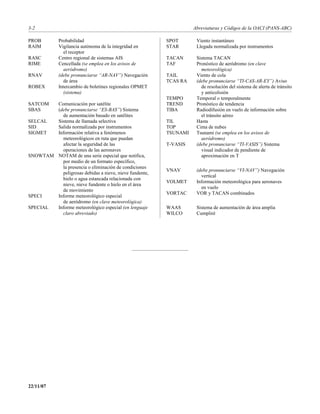 3-2                                                                Abreviaturas y Códigos de la OACI (PANS-ABC)

PROB         Probabilidad                                SPOT       Viento instantáneo
RAIM         Vigilancia autónoma de la integridad en     STAR       Llegada normalizada por instrumentos
               el receptor
RASC         Centro regional de sistemas AIS             TACAN      Sistema TACAN
RIME         Cencellada (se emplea en los avisos de      TAF        Pronóstico de aeródromo (en clave
               aeródromo)                                             meteorológica)
RNAV         (debe pronunciarse “AR-NAV”) Navegación     TAIL       Viento de cola
               de área                                   TCAS RA    (debe pronunciarse “TI-CAS-AR-EY”) Aviso
ROBEX        Intercambio de boletines regionales OPMET                de resolución del sistema de alerta de tránsito
               (sistema)                                              y anticolisión
                                                         TEMPO      Temporal o temporalmente
SATCOM  Comunicación por satélite                        TREND      Pronóstico de tendencia
SBAS    (debe pronunciarse “ES-BAS”) Sistema             TIBA       Radiodifusión en vuelo de información sobre
          de aumentación basado en satélites                          el tránsito aéreo
SELCAL  Sistema de llamada selectiva                     TIL        Hasta
SID     Salida normalizada por instrumentos              TOP        Cima de nubes
SIGMET  Información relativa a fenómenos                 TSUNAMI    Tsunami (se emplea en los avisos de
          meteorológicos en ruta que puedan                           aeródromo)
          afectar la seguridad de las                    T-VASIS    (debe pronunciarse “TI-VASIS”) Sistema
          operaciones de las aeronaves                                visual indicador de pendiente de
SNOWTAM NOTAM de una serie especial que notifica,                     aproximación en T
          por medio de un formato específico,
          la presencia o eliminación de condiciones
                                                         VNAV       (debe pronunciarse “VI-NAV”) Navegación
          peligrosas debidas a nieve, nieve fundente,
                                                                      vertical
          hielo o agua estancada relacionada con
                                                         VOLMET     Información meteorológica para aeronaves
          nieve, nieve fundente o hielo en el área
                                                                      en vuelo
          de movimiento
                                                         VORTAC     VOR y TACAN combinados
SPECI   Informe meteorológico especial
          de aeródromo (en clave meteorológica)
SPECIAL Informe meteorológico especial (en lenguaje      WAAS       Sistema de aumentación de área amplia
          claro abreviado)                               WILCO      Cumpliré




22/11/07
 