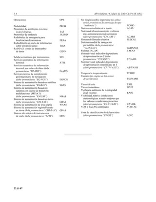 3-4                                                                Abreviaturas y Códigos de la OACI (PANS-ABC)

Operaciones                                  OPS      Sin ningún cambio importante (se utiliza
                                                        en los pronósticos de aterrizaje de tipo
Probabilidad                                 PROB       “tendencia”)                               NOSIG
Pronóstico de aeródromo (en clave                     Sistema anticolisión de a bordo              ACAS
  meteorológica)                             TAF      Sistema de direccionamiento e informe
Pronóstico de tendencia                      TREND      para comunicaciones de aeronaves
Radiobaliza de emergencia para                          (debe pronunciarse “EI-CARS”)              ACARS
  localización de aeronaves                  ELBA     Sistema de llamada selectiva                 SELCAL
Radiodifusión en vuelo de información                 Sistema mundial de navegación
  sobre el tránsito aéreo                    TIBA       por satélite (debe pronunciarse
Red OACI común de intercambio                           “GLO-NAS”)                                 GLONASS
  de datos                                   CIDIN    Sistema TACAN                                TACAN
                                                      Sistema visual indicador de pendiente
Salida normalizada por instrumentos          SID        de aproximación en T (debe
Servicio automático de información                      pronunciarse “TI-VASIS”)                   T-VASIS
  terminal                                   ATIS     Sistema visual indicador de pendiente
Servicio automático de información                      de aproximación simplificado en T
  terminal por enlace de datos (debe                    (debe pronunciarse “EI-TI-VASIS”)          AT-VASIS
  pronunciarse “DI-ATIS”)                    D-ATIS
Servicio europeo de complemento                       Temporal o temporalmente                     TEMPO
  geoestacionario de navegación                       Tsunami (se emplea en los avisos
  (debe pronunciarse “EG-NOS”)               EGNOS      de aeródromo)                              TSUNAMI
Sistema de aumentación basado en satélites
  (debe pronunciarse “ES-BAS”)               SBAS     Viento de cola                               TAIL
Sistema de aumentación basado en                      Viento instantáneo                           SPOT
  satélites con satélite de transporte                Vigilancia autónoma de la integridad
  multifuncional (MTSAT)                                en el receptor                             RAIM
  (debe pronunciarse “EM-SAS”)               MSAS     Visibilidad, nubes y condiciones
Sistema de aumentación basado en tierra                 meteorológicas actuales mejores que
  (debe pronunciarse “CHI-BAS”)              GBAS       los valores o condiciones prescritos
Sistema de aumentación de área amplia        WAAS       (debe pronunciarse “CA-VO-KEI”)            CAVOK
Sistema de aumentación regional basado                VOR y TACAN combinados                       VORTAC
  en tierra (debe pronunciarse “CHI-RAS”)    GRAS
Sistema electrónico de instrumentos                   Zona de identificación de defensa aérea
  de vuelo (debe pronunciarse “I-FIS”)       EFIS       (debe pronunciarse “EI-DIS”)               ADIZ




22/11/07
 