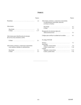 ÍNDICE


                                                                                      Página                                                                                              Página

Preámbulo . . . . . . . . . . . . . . . . . . . . . . . . . . . . . . . . . . . .        (v)     Abreviaturas, términos y expresiones transmitidos
                                                                                                   en radiotelefonía enunciando cada letra
                                                                                                   en forma no fonética

Abreviaturas                                                                                         Descifrado . . . . . . . . . . . . . . . . . . . . . . . . . . . . . . . . . .          4-1
                                                                                                     Cifrado . . . . . . . . . . . . . . . . . . . . . . . . . . . . . . . . . . . . .       4-3
    Descifrado . . . . . . . . . . . . . . . . . . . . . . . . . . . . . . . . . .       1-1
    Cifrado . . . . . . . . . . . . . . . . . . . . . . . . . . . . . . . . . . . .     1-17     Designación de emisiones típicas de
                                                                                                   radiocomunicaciones . . . . . . . . . . . . . . . . . . . . . . . . .                     5-1

                                                                                                 Códigos para notificar la calidad de las señales . . . . . .                                6-1
Abreviaturas para identificación de mensajes
del servicio fijo aeronáutico (AFS)
                                                                                                 El código NOTAM
    Cifrado . . . . . . . . . . . . . . . . . . . . . . . . . . . . . . . . . . . .      2-1
                                                                                                 Prefacio . . . . . . . . . . . . . . . . . . . . . . . . . . . . . . . . . . . . . . .      7-1
                                                                                                 Descifrado
Abreviaturas, términos y expresiones transmitidos                                                   Segunda y tercera letras . . . . . . . . . . . . . . . . . . . . . . .                   7-5
  como palabras habladas en radiotelefonía                                                          Cuarta y quinta letras . . . . . . . . . . . . . . . . . . . . . . . . .                7-10
                                                                                                 Cifrado
    Descifrado . . . . . . . . . . . . . . . . . . . . . . . . . . . . . . . . . .       3-1        Segunda y tercera letras . . . . . . . . . . . . . . . . . . . . . . .                  7-13
    Cifrado . . . . . . . . . . . . . . . . . . . . . . . . . . . . . . . . . . . .      3-3        Cuarta y quinta letras . . . . . . . . . . . . . . . . . . . . . . . . .                7-16




                                                                                         (iii)                                                                                     22/11/07
 