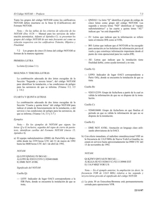 El Código NOTAM — Prefacio                                                                                                  7-3

Tanto los grupos del código NOTAM como los calificativos              — QNDAU: La letra “Q” identifica el grupo de código de
NOTAM deben insertarse en la línea Q (Calificativos) del                cinco letras como grupo del código NOTAM. Las
Formato NOTAM.                                                          segunda y tercera letras “ND” identifican al “equipo
                                                                        radiotelemétrico” y las cuarta y quinta letras “AU”
   Nota.— En las tablas de los criterios de selección de los            indican que “no está disponible”;
NOTAM (Doc 8126 — Manual para los servicios de infor-
mación aeronáutica, Adjunto al Apéndice C), se presentan los          — IV: Letras que indican que la información se refiere
grupos del código NOTAM de uso más frecuente así como su                tanto al tránsito IFR como al VFR;
relación respectiva con los calificativos Tránsito, Objetivo y
Finalidad.                                                            — BO: Letras que indican que el NOTAM se ha escogido
                                                                        para anotación en los boletines de información previa al
   7.2 Los grupos de cinco (5) letras del código NOTAM se               vuelo y que constituye información importante desde el
forman de la manera siguiente:                                          punto de vista operacional para los vuelos IFR;

PRIMERA LETRA                                                         — AE: Letras que indican que la instalación tiene
                                                                        finalidad doble, como ayuda terminal y en ruta.
   La letra Q (véase 3.1).
                                                                      Casilla A):
SEGUNDA Y TERCERA LETRAS
                                                                      — LFPO: Indicador de lugar OACI correspondiente a
   La combinación adecuada de dos letras escogidas de la                París/ Orly, donde se encuentra la instalación de que se
   Sección “Segunda y tercera letras”, del código NOTAM                 trata.
   para identificar la instalación, o las condiciones de peligro
   para las aeronaves de que se informa. (Véanse 3.3, 3.5             Casilla B):
   y 3.6.)
                                                                      — 9203312359: Grupo de fecha/hora a partir de la cual es
                                                                        válida la información de que no se dispone de la insta-
CUARTA Y QUINTA LETRAS                                                  lación.
   La combinación adecuada de dos letras escogidas de la
   Sección “Cuarta y quinta letras” del código NOTAM para             Casilla C):
   indicar el estado de funcionamiento de la instalación, o del
   servicio o las condiciones de peligro para las aeronaves, de       — 9204010600: Grupo de fecha/hora en que finaliza el
   que se informa. (Véanse 3.4, 3.5 y 3.7.)                             período en que es válida la información de que no se
                                                                        dispone de la instalación.
Ejemplos
                                                                      Casilla E):
    Nota.— En los ejemplos de NOTAM que siguen, las
letras Q a G inclusive, seguidas del signo de cierre de parén-        — DME NOT AVBL: Anotación en lenguaje claro utili-
tesis, identifican casillas del Formato NOTAM (Anexo 15,                zando abreviaturas de la OACI.
Apéndice 6).
                                                                   b) Con efecto inmediato, el radiofaro omnidireccional VHF en
a) El equipo radiotelemétrico (DME) de París/Orly no dispo-           la frecuencia de 116,9 MHz de Nueva York/La Guardia, no
   nible desde las 2359 horas UTC del 31 de marzo de 1992             estará en servicio hasta aproximadamente las 0900 UTC del
   hasta las 0600 horas UTC del 1 de abril de 1992.                   13 de noviembre de 1992.

   NOTAM:
                                                                      NOTAM:
   Q) LFFF/QNDAU/IV/BO/AE/. . .
   A) LFPO B) 9203312359 C) 9204010600                                Q) KZWY/QNVAS/IV/BO/AE/. . .
   E) DME NOT AVBL                                                    A) KLGA B) 9211020615 C) 9211130900 EST
                                                                      E) 116,9 MHZ VOR U/S
   Significado del NOTAM
                                                                      Nota.— En el ejemplo anterior, la ampliación (es decir, la
   Casilla Q):                                                     frecuencia VOR de 116,9 MHz) relativa a las segunda y
                                                                   tercera letras precede al significado del código NOTAM.
   — LFFF: Indicador de lugar OACI correspondiente a la
     FIR París, donde se encuentra la instalación de que se        c) La pista 30 en Estocolmo/Bromma está permanentemente
     trata;                                                           cerrada para operaciones VFR.

                                                                                                                       22/11/07
 