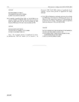7-4                                                                        Abreviaturas y códigos de la OACI (PANS-ABC)

  NOTAM:                                                     frecuencia VOR 116,30 MHz) relativa al significado de las
                                                             segunda y tercera letras precede al significado del código
  Q) ESOS/QMRLV/V/NB/A/. . .                                 NOTAM.
  A) ESSB B) 9210221430 C) PERM
  E) RWY 30 CLSD TO VFR OPS
                                                             e) En la FIR de Montreal se realizarán ejercicios de tiro desde
                                                                las 0800 horas UTC hasta las 1100 horas UTC del 21 de
d) El radiofaro omnidireccional VHF en 116,30 MHz de la
                                                                febrero de 1993, dentro de un radio de 10 NM alrededor de
   estación VOZICE de PRAHA FIR estará fuera de servicio
                                                                la posición 45°37' Norte, 74°00' Oeste, desde la superficie
   desde las 0800 horas UTC del 10 de noviembre de 1992
                                                                hasta una altitud de 6 100 m (20 000 ft) MSL.
   hasta las 0900 horas UTC del 13 de noviembre de1992.

  NOTAM:
                                                                NOTAM:
  Q) LKAA/QNVAS/IV/BO/E/. . .
  A) LKAA B) 9211100800 C) 9211130900                           Q) CZUL/QWMLW/IV/BO/W/000200/4537N07400W010
  E) VOZ 116,30 MHZ VOR U/S                                     A) CZUL B) 9302210800 C) 9302211100
                                                                E) GUN FRNG WILL TAKE PLACE RADIO 10 NM
   Nota.— En el ejemplo anterior, la ampliación (es decir,         ALREDEDOR DE 4537N0 7400W
la identificación VOZ del nombre de la estación y la            F) SFC G) 6100 M (20000 FT) MSL




22/11/07
 