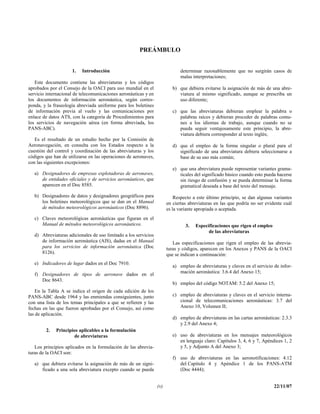 PREÁMBULO


                     1.   Introducción                                       determinar razonablemente que no surgirán casos de
                                                                             malas interpretaciones;
   Este documento contiene las abreviaturas y los códigos
aprobados por el Consejo de la OACI para uso mundial en el                b) que debiera evitarse la asignación de más de una abre-
servicio internacional de telecomunicaciones aeronáuticas y en               viatura al mismo significado, aunque se prescriba un
los documentos de información aeronáutica, según corres-                     uso diferente;
ponda, y la fraseología abreviada uniforme para los boletines
de información previa al vuelo y las comunicaciones por                   c) que las abreviaturas debieran emplear la palabra o
enlace de datos ATS, con la categoría de Procedimientos para                 palabras raíces y debieran proceder de palabras comu-
los servicios de navegación aérea (en forma abreviada, los                   nes a los idiomas de trabajo, aunque cuando no se
PANS-ABC).                                                                   pueda seguir ventajosamente este principio, la abre-
                                                                             viatura debiera corresponder al texto inglés;
   Es el resultado de un estudio hecho por la Comisión de
Aeronavegación, en consulta con los Estados respecto a la                 d) que el empleo de la forma singular o plural para el
cuestión del control y coordinación de las abreviaturas y los                significado de una abreviatura debiera seleccionarse a
códigos que han de utilizarse en las operaciones de aeronaves,               base de su uso más común;
con las siguientes excepciones:
                                                                          e) que una abreviatura puede representar variantes grama-
   a) Designadores de empresas explotadoras de aeronaves,                    ticales del significado básico cuando esto pueda hacerse
      de entidades oficiales y de servicios aeronáuticos, que                sin riesgo de confusión y se pueda determinar la forma
      aparecen en el Doc 8585.                                               gramatical deseada a base del texto del mensaje.
   b) Designadores de datos y designadores geográficos para                Respecto a este último principio, se dan algunas variantes
      los boletines meteorológicos que se dan en el Manual             en ciertas abreviaturas en las que podría no ser evidente cuál
      de métodos meteorológicos aeronáuticos (Doc 8896).               es la variante apropiada o aceptada.
   c) Claves meteorológicas aeronáuticas que figuran en el
      Manual de métodos meteorológicos aeronáuticos.                            3.   Especificaciones que rigen el empleo
                                                                                           de las abreviaturas
   d) Abreviaturas adicionales de uso limitado a los servicios
      de información aeronáutica (AIS), dadas en el Manual                Las especificaciones que rigen el empleo de las abrevia-
      para los servicios de información aeronáutica (Doc               turas y códigos, aparecen en los Anexos y PANS de la OACI
      8126).                                                           que se indican a continuación:
   e) Indicadores de lugar dados en el Doc 7910.
                                                                          a) empleo de abreviaturas y claves en el servicio de infor-
                                                                             mación aeronáutica: 3.6.4 del Anexo 15;
   f) Designadores de tipos de aeronave dados en el
      Doc 8643.
                                                                          b) empleo del código NOTAM: 5.2 del Anexo 15;
    En la Tabla A se indica el origen de cada edición de los
PANS-ABC desde 1964 y las enmiendas consiguientes, junto                  c) empleo de abreviaturas y claves en el servicio interna-
con una lista de los temas principales a que se refieren y las               cional de telecomunicaciones aeronáuticas: 3.7 del
fechas en las que fueron aprobadas por el Consejo, así como                  Anexo 10, Volumen II;
las de aplicación.
                                                                          d) empleo de abreviaturas en las cartas aeronáuticas: 2.3.3
                                                                             y 2.9 del Anexo 4;
        2.   Principios aplicables a la formulación
                     de abreviaturas                                      e) uso de abreviaturas en los mensajes meteorológicos
                                                                             en lenguaje claro: Capítulos 3, 4, 6 y 7, Apéndices 1, 2
   Los principios aplicados en la formulación de las abrevia-                y 5, y Adjunto A del Anexo 3;
turas de la OACI son:
                                                                          f) uso de abreviaturas en las aeronotificaciones: 4.12
   a) que debiera evitarse la asignación de más de un signi-                 del Capítulo 4 y Apéndice 1 de los PANS-ATM
      ficado a una sola abreviatura excepto cuando se pueda                  (Doc 4444);


                                                                 (v)                                                        22/11/07
 