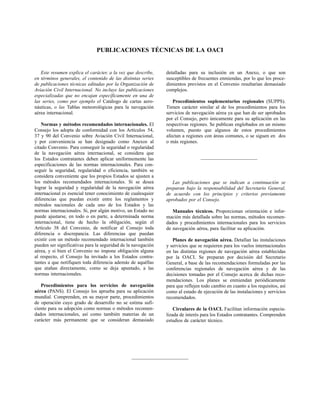 PUBLICACIONES TÉCNICAS DE LA OACI


   Este resumen explica el carácter, a la vez que describe,    detalladas para su inclusión en un Anexo, o que son
en términos generales, el contenido de las distintas series    susceptibles de frecuentes enmiendas, por lo que los proce-
de publicaciones técnicas editadas por la Organización de      dimientos previstos en el Convenio resultarían demasiado
Aviación Civil Internacional. No incluye las publicaciones     complejos.
especializadas que no encajan específicamente en una de
las series, como por ejemplo el Catálogo de cartas aero-          Procedimientos suplementarios regionales (SUPPS).
náuticas, o las Tablas meteorológicas para la navegación       Tienen carácter similar al de los procedimientos para los
aérea internacional.                                           servicios de navegación aérea ya que han de ser aprobados
                                                               por el Consejo, pero únicamente para su aplicación en las
    Normas y métodos recomendados internacionales. El          respectivas regiones. Se publican englobados en un mismo
Consejo los adopta de conformidad con los Artículos 54,        volumen, puesto que algunos de estos procedimientos
37 y 90 del Convenio sobre Aviación Civil Internacional,       afectan a regiones con áreas comunes, o se siguen en dos
y por conveniencia se han designado como Anexos al             o más regiones.
citado Convenio. Para conseguir la seguridad o regularidad
de la navegación aérea internacional, se considera que
los Estados contratantes deben aplicar uniformemente las
especificaciones de las normas internacionales. Para con-
seguir la seguridad, regularidad o eficiencia, también se
considera conveniente que los propios Estados se ajusten a
los métodos recomendados internacionales. Si se desea             Las publicaciones que se indican a continuación se
lograr la seguridad y regularidad de la navegación aérea       preparan bajo la responsabilidad del Secretario General,
internacional es esencial tener conocimiento de cualesquier    de acuerdo con los principios y criterios previamente
diferencias que puedan existir entre los reglamentos y         aprobados por el Consejo.
métodos nacionales de cada uno de los Estados y las
normas internacionales. Si, por algún motivo, un Estado no        Manuales técnicos. Proporcionan orientación e infor-
puede ajustarse, en todo o en parte, a determinada norma       mación más detallada sobre las normas, métodos recomen-
internacional, tiene de hecho la obligación, según el          dados y procedimientos internacionales para los servicios
Artículo 38 del Convenio, de notificar al Consejo toda         de navegación aérea, para facilitar su aplicación.
diferencia o discrepancia. Las diferencias que puedan
existir con un método recomendado internacional también           Planes de navegación aérea. Detallan las instalaciones
pueden ser significativas para la seguridad de la navegación   y servicios que se requieren para los vuelos internacionales
aérea, y si bien el Convenio no impone obligación alguna       en las distintas regiones de navegación aérea establecidas
al respecto, el Consejo ha invitado a los Estados contra-      por la OACI. Se preparan por decisión del Secretario
tantes a que notifiquen toda diferencia además de aquéllas     General, a base de las recomendaciones formuladas por las
que atañan directamente, como se deja apuntado, a las          conferencias regionales de navegación aérea y de las
normas internacionales.                                        decisiones tomadas por el Consejo acerca de dichas reco-
                                                               mendaciones. Los planes se enmiendan periódicamente
   Procedimientos para los servicios de navegación             para que reflejen todo cambio en cuanto a los requisitos, así
aérea (PANS). El Consejo los aprueba para su aplicación        como al estado de ejecución de las instalaciones y servicios
mundial. Comprenden, en su mayor parte, procedimientos         recomendados.
de operación cuyo grado de desarrollo no se estima sufi-
ciente para su adopción como normas o métodos recomen-             Circulares de la OACI. Facilitan información especia-
dados internacionales, así como también materias de un         lizada de interés para los Estados contratantes. Comprenden
carácter más permanente que se consideran demasiado            estudios de carácter técnico.
 