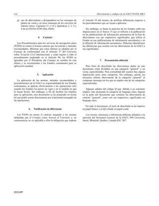 (vi)                                                                           Abreviaturas y códigos de la OACI (PANS-ABC)

   g) uso de abreviaturas y designadores en los mensajes de      el Artículo 38 del mismo, de notificar diferencias respecto a
      planes de vuelo y en otros mensajes de los servicios de    los procedimientos que no vayan a aplicarse.
      tránsito aéreo: Capítulos 11 y 16 y Apéndices 2, 3, 5 y
      6 de los PANS-ATM (Doc 4444).                                 Sin embargo, se llama la atención de los Estados sobre las
                                                                 disposiciones en el Anexo 15 que se refieren a la publicación
                                                                 en las publicaciones de información aeronáutica de la lista de
                       4.   Carácter                             abreviaturas con sus respectivos significados, que utiliza el
                                                                 Estado en sus publicaciones de información aeronáutica y en
    Los Procedimientos para los servicios de navegación aérea    la difusión de información aeronáutica. Deberían identificarse
(PANS) no tienen el mismo carácter que las normas y métodos      las diferencias que existen con las abreviaturas de la OACI o
recomendados. Mientras que estos últimos se adoptan por el       sus significados.
Consejo de conformidad con el Artículo 37 del Convenio
sobre Aviación Civil Internacional, y están sujetos a todo el
procedimiento estipulado en el Artículo 90, los PANS se
aprueban por el Presidente del Consejo en nombre de este                          7.   Presentación editorial
último y se recomiendan a los Estados contratantes para su
aplicación mundial.                                                 Para fines de descifrado las abreviaturas dadas en este
                                                                 documento están divididas en una categoría “general” y en
                                                                 varias especializadas. Para comodidad del usuario hay alguna
                      5.    Aplicación                           duplicación entre estas categorías. Sin embargo, quizás sea
                                                                 necesario utilizar abreviaturas de la categoría “general” al
    La aplicación de las normas, métodos recomendados y          componer mensajes en los que se emplee una de las categorías
procedimientos de la OACI es responsabilidad de los Estados      especializadas.
contratantes; se aplican efectivamente a las operaciones sólo
cuando los Estados los ponen en vigor y en la medida en que         Algunas señales del código Q que, debido a su constante
lo hayan hecho. Sin embargo, a fin de facilitar los trámites     empleo, han alcanzado la categoría de lenguaje claro, figuran
para su aplicación, este documento se ha preparado en forma      en la parte del documento que contiene las abreviaturas de
tal que podrá usarse directamente por el personal encargado de   carácter “general”, junto con sus respectivos significados en
las operaciones.                                                 lenguaje claro.

                                                                    En todo el documento, el texto de descifrado se ha impreso
              6.   Notificación de diferencias                   en papel blanco y el del cifrado en papel verde.

   Los PANS no tienen el carácter asignado a las normas             Los errores, omisiones o diferencias deberían señalarse a la
adoptadas por el Consejo como Anexos al Convenio y, en           atención del Secretario General de la OACI, 999 University
consecuencia, no es aplicable a ellos la obligación que impone   Street, Montréal, Quebec, Canada H3C 5H7.




22/11/07
 