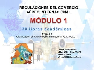 REGULACIONES DEL COMERCIO
AÉREO INTERNACIONAL
Autor y facilitador:
Abg. MSc. José Hecht
04140430024
jhecht8863@gmail.com
Unidad 1
Organización de Aviación Civil Internacional (OACI/ICAO)
1
 