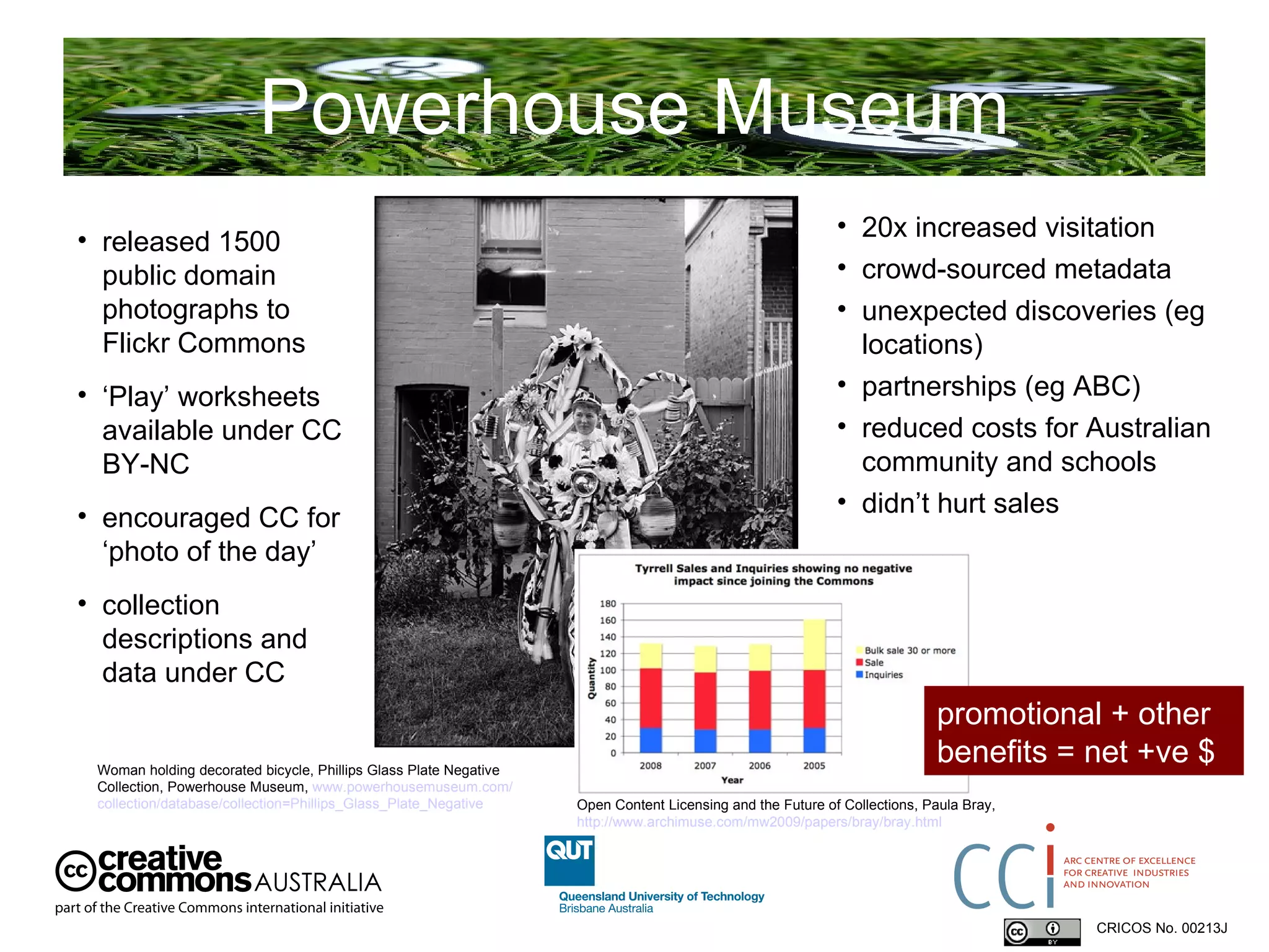 Powerhouse Museum CRICOS No. 00213J   released 1500 public domain photographs to Flickr Commons ‘ Play’ worksheets available under CC BY-NC encouraged CC for ‘photo of the day’ collection descriptions and data under CC Woman holding decorated bicycle, Phillips Glass Plate Negative Collection, Powerhouse Museum,  www.powerhousemuseum.com/ collection/database/collection=Phillips_Glass_Plate_Negative   20x increased visitation crowd-sourced metadata unexpected discoveries (eg locations)‏ partnerships (eg ABC)‏ reduced costs for Australian community and schools didn’t hurt sales promotional + other benefits = net +ve $ Open Content Licensing and the Future of Collections, Paula Bray,  http://www.archimuse.com/mw2009/papers/bray/bray.html 