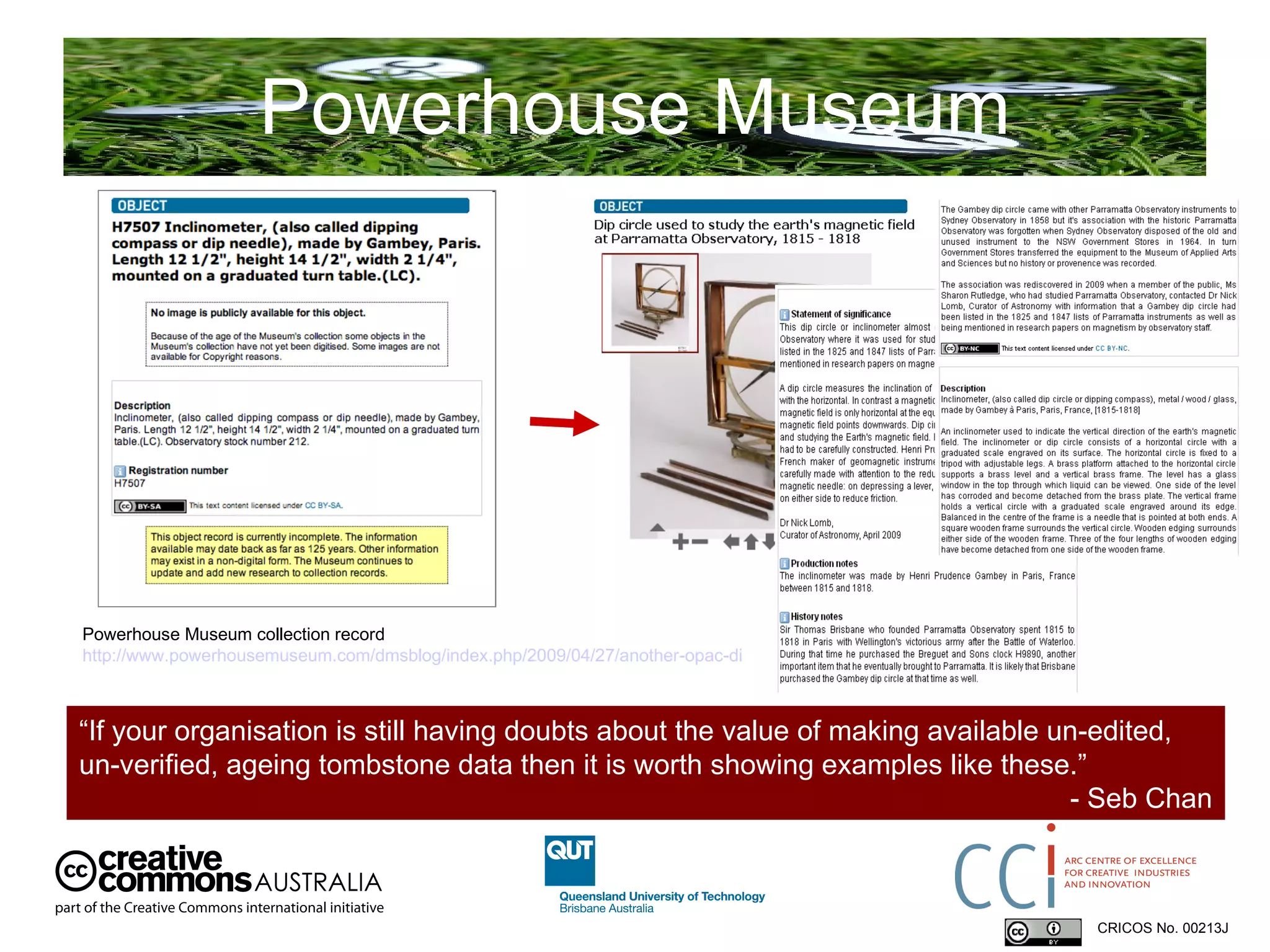 Powerhouse Museum CRICOS No. 00213J   Powerhouse Museum collection record  http://www.powerhousemuseum.com/dmsblog/index.php/2009/04/27/another-opac-discovery-the-gambey-dip-circle-and-the-value-of-minimal-tombstone-data/   “ If your organisation is still having doubts about the value of making available un-edited, un-verified, ageing tombstone data then it is worth showing examples like these.”  - Seb Chan 