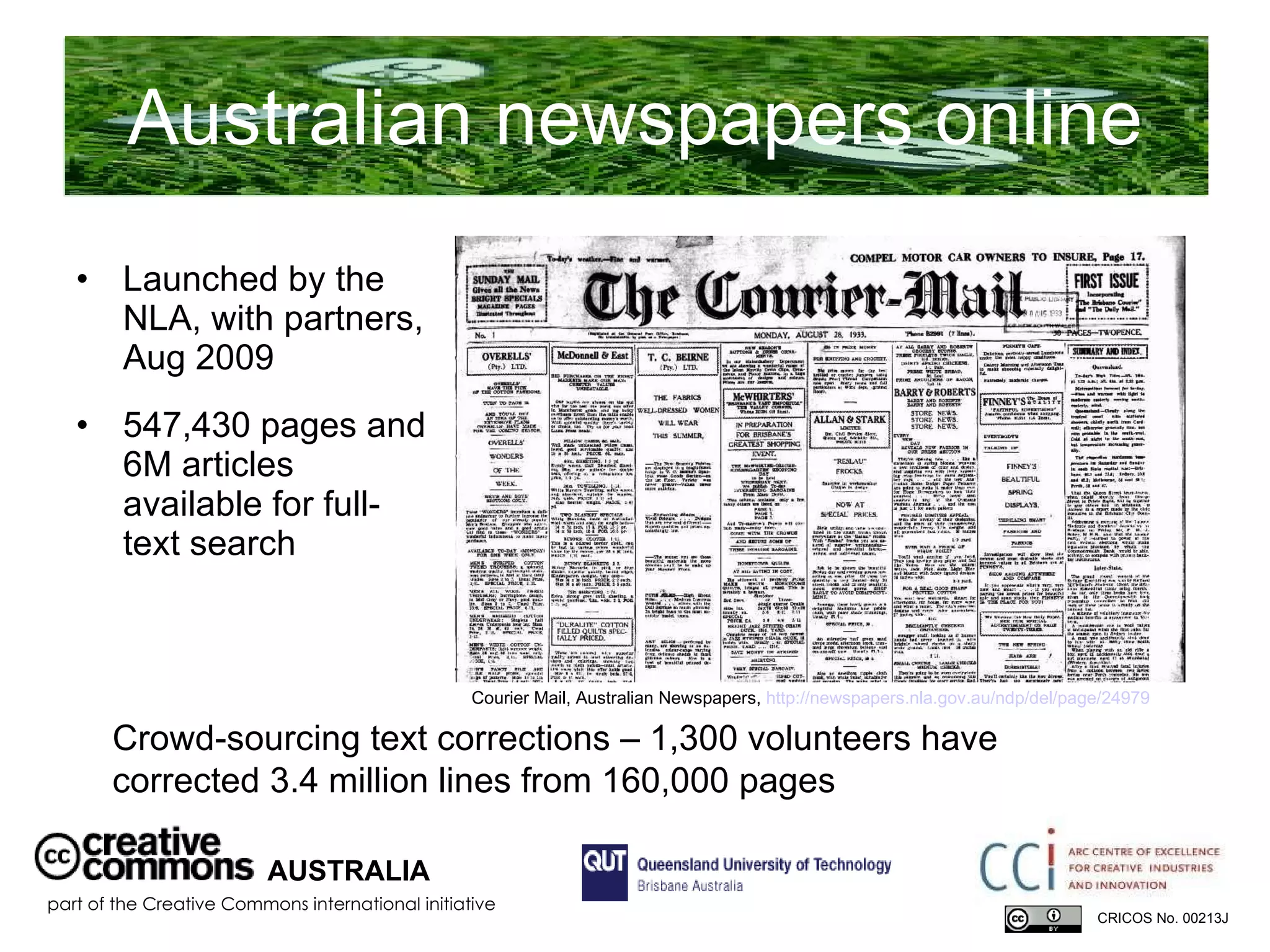 Australian newspapers online Launched by the NLA, with partners, Aug 2009 547,430 pages and 6M articles available for full-text search  AUSTRALIA part of the Creative Commons international initiative CRICOS No. 00213J   Crowd-sourcing text corrections – 1,300 volunteers have corrected 3.4 million lines from 160,000 pages Courier Mail, Australian Newspapers,  http://newspapers.nla.gov.au/ndp/del/page/24979   