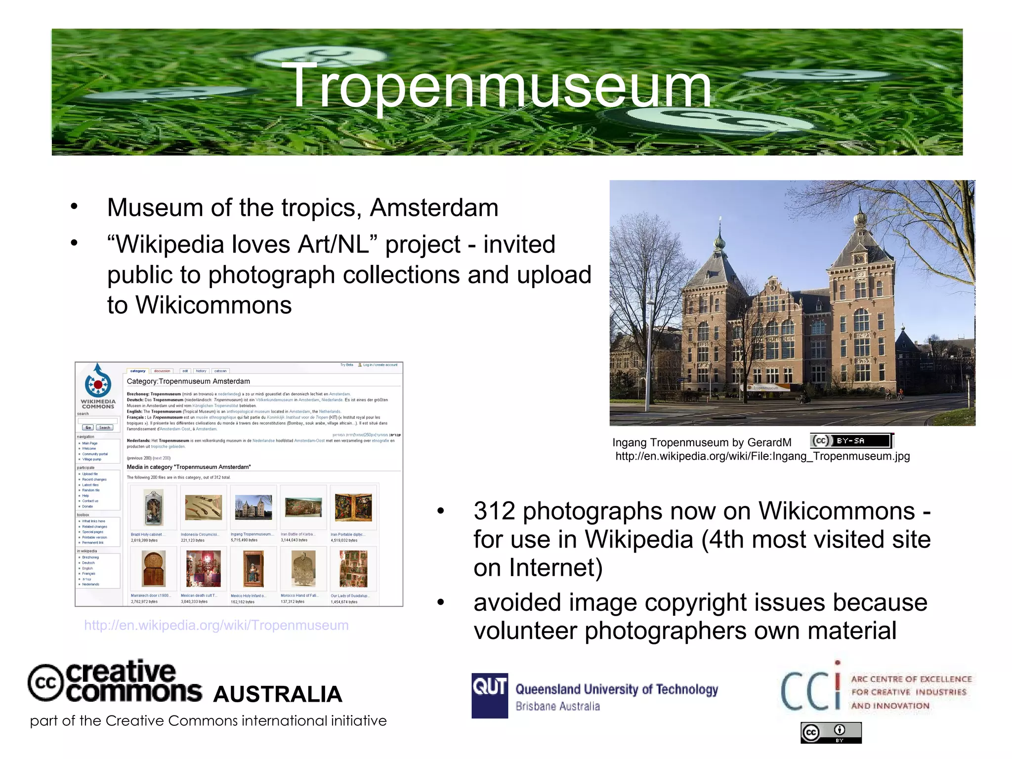 Tropenmuseum  312 photographs now on Wikicommons - for use in Wikipedia (4th most visited site on Internet) avoided image copyright issues because volunteer photographers own material AUSTRALIA part of the Creative Commons international initiative Museum of the tropics, Amsterdam “ Wikipedia loves Art/NL” project - invited public to photograph collections and upload to Wikicommons  Ingang Tropenmuseum by GerardM  http://en.wikipedia.org/wiki/File:Ingang_Tropenmuseum.jpg http://en.wikipedia.org/wiki/Tropenmuseum   