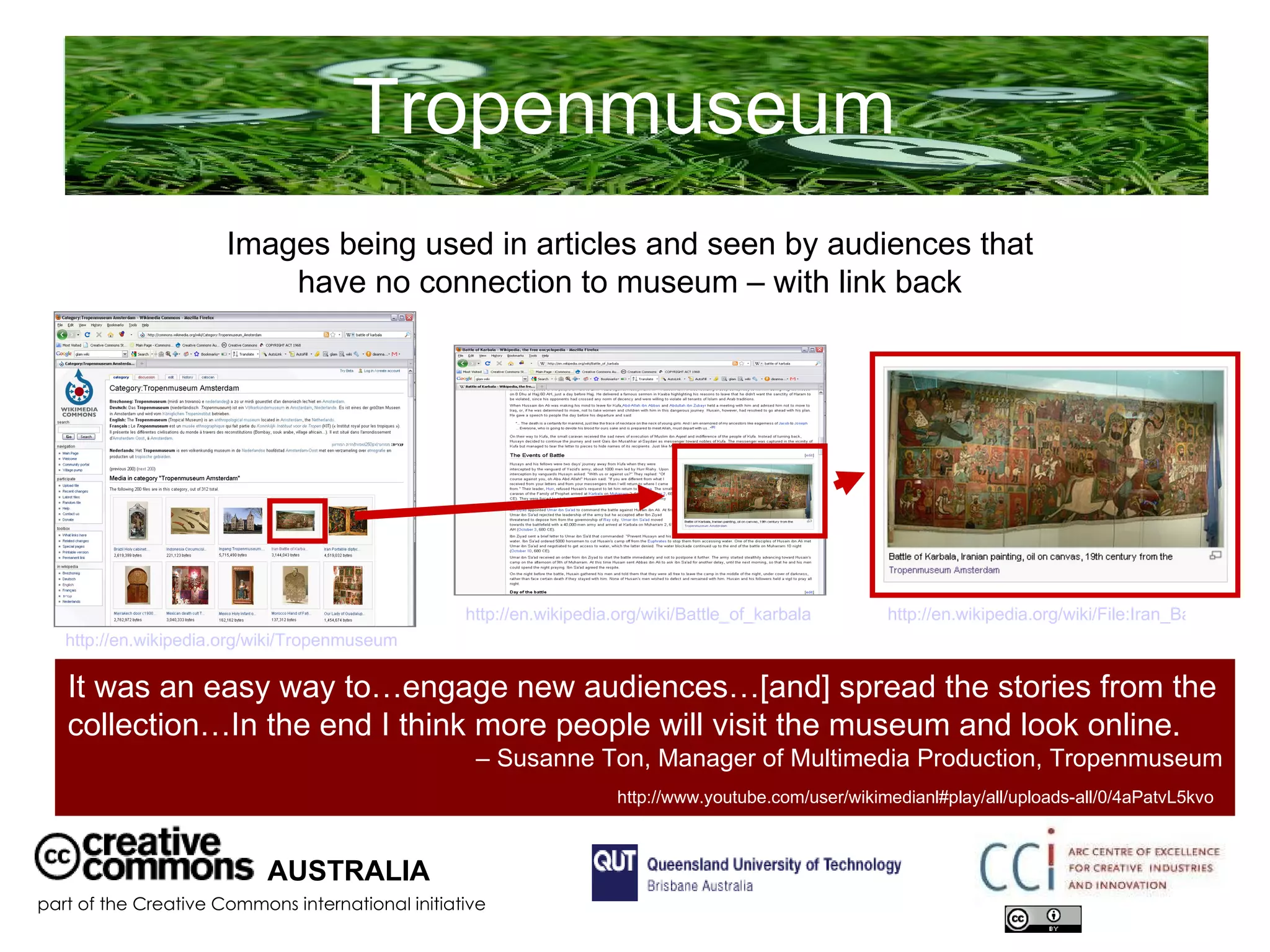 Tropenmuseum  AUSTRALIA part of the Creative Commons international initiative It was an easy way to…engage new audiences…[and] spread the stories from the collection…In the end I think more people will visit the museum and look online. –  Susanne Ton, Manager of Multimedia Production, Tropenmuseum  http://www.youtube.com/user/wikimedianl#play/all/uploads-all/0/4aPatvL5kvo   Images being used in articles and seen by audiences that have no connection to museum – with link back http://en.wikipedia.org/wiki/Tropenmuseum   http://en.wikipedia.org/wiki/Battle_of_karbala   http://en.wikipedia.org/wiki/File:Iran_Battle_of_Karbala_19th_century.jpg   