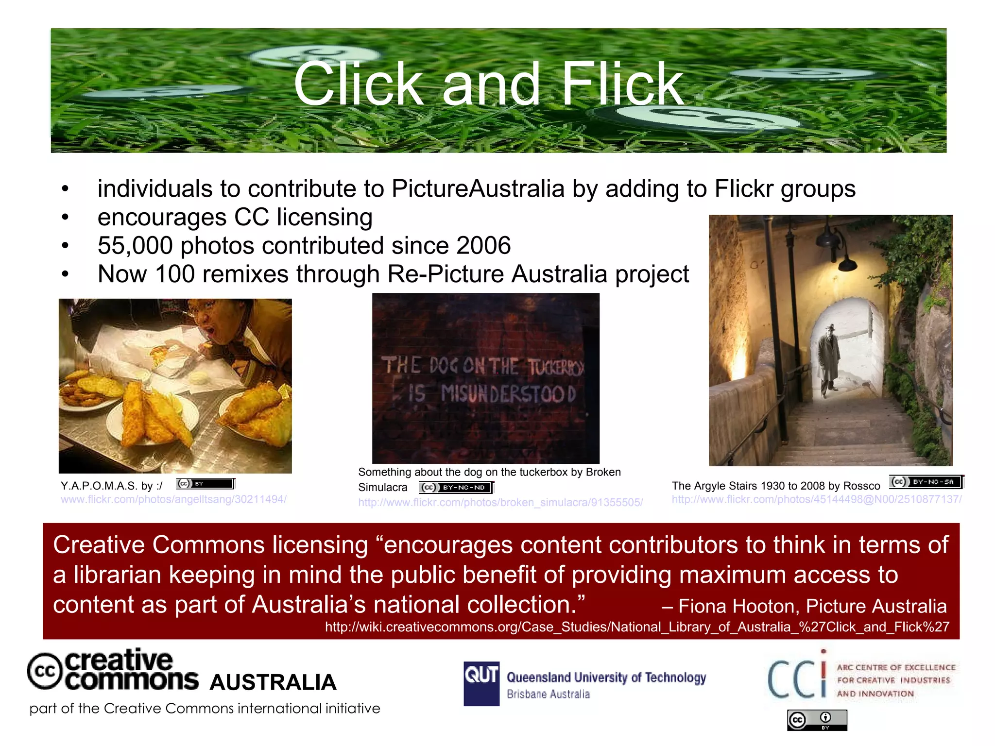 Click and Flick  individuals to contribute to PictureAustralia by adding to Flickr groups encourages CC licensing 55,000 photos contributed since 2006 Now 100 remixes through Re-Picture Australia project AUSTRALIA part of the Creative Commons international initiative Y.A.P.O.M.A.S. by :/  www.flickr.com/photos/angelltsang/30211494/   The Argyle Stairs 1930 to 2008 by Rossco  http://www.flickr.com/photos/45144498@N00/2510877137/   Something about the dog on the tuckerbox by Broken Simulacra  http://www.flickr.com/photos/broken_simulacra/91355505/   Creative Commons licensing “encourages content contributors to think in terms of a librarian keeping in mind the public benefit of providing maximum access to content as part of Australia’s national collection.”  – Fiona Hooton, Picture Australia  http://wiki.creativecommons.org/Case_Studies/National_Library_of_Australia_%27Click_and_Flick%27 