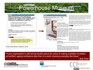 Powerhouse Museum CRICOS No. 00213J   Powerhouse Museum collection record  http://www.powerhousemuseum.com/dmsblog/index.php/2009/04/27/another-opac-discovery-the-gambey-dip-circle-and-the-value-of-minimal-tombstone-data/   “ If your organisation is still having doubts about the value of making available un-edited, un-verified, ageing tombstone data then it is worth showing examples like these.”  - Seb Chan 