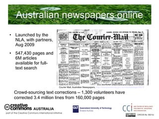 Australian newspapers online Launched by the NLA, with partners, Aug 2009 547,430 pages and 6M articles available for full-text search  AUSTRALIA part of the Creative Commons international initiative CRICOS No. 00213J   Crowd-sourcing text corrections – 1,300 volunteers have corrected 3.4 million lines from 160,000 pages Courier Mail, Australian Newspapers,  http://newspapers.nla.gov.au/ndp/del/page/24979   