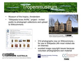 Tropenmuseum  312 photographs now on Wikicommons - for use in Wikipedia (4th most visited site on Internet) avoided image copyright issues because volunteer photographers own material AUSTRALIA part of the Creative Commons international initiative Museum of the tropics, Amsterdam “ Wikipedia loves Art/NL” project - invited public to photograph collections and upload to Wikicommons  Ingang Tropenmuseum by GerardM  http://en.wikipedia.org/wiki/File:Ingang_Tropenmuseum.jpg http://en.wikipedia.org/wiki/Tropenmuseum   