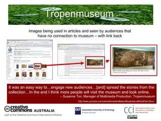 Tropenmuseum  AUSTRALIA part of the Creative Commons international initiative It was an easy way to…engage new audiences…[and] spread the stories from the collection…In the end I think more people will visit the museum and look online. –  Susanne Ton, Manager of Multimedia Production, Tropenmuseum  http://www.youtube.com/user/wikimedianl#play/all/uploads-all/0/4aPatvL5kvo   Images being used in articles and seen by audiences that have no connection to museum – with link back http://en.wikipedia.org/wiki/Tropenmuseum   http://en.wikipedia.org/wiki/Battle_of_karbala   http://en.wikipedia.org/wiki/File:Iran_Battle_of_Karbala_19th_century.jpg   