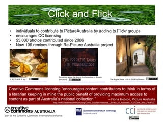 Click and Flick  individuals to contribute to PictureAustralia by adding to Flickr groups encourages CC licensing 55,000 photos contributed since 2006 Now 100 remixes through Re-Picture Australia project AUSTRALIA part of the Creative Commons international initiative Y.A.P.O.M.A.S. by :/  www.flickr.com/photos/angelltsang/30211494/   The Argyle Stairs 1930 to 2008 by Rossco  http://www.flickr.com/photos/45144498@N00/2510877137/   Something about the dog on the tuckerbox by Broken Simulacra  http://www.flickr.com/photos/broken_simulacra/91355505/   Creative Commons licensing “encourages content contributors to think in terms of a librarian keeping in mind the public benefit of providing maximum access to content as part of Australia’s national collection.”  – Fiona Hooton, Picture Australia  http://wiki.creativecommons.org/Case_Studies/National_Library_of_Australia_%27Click_and_Flick%27 