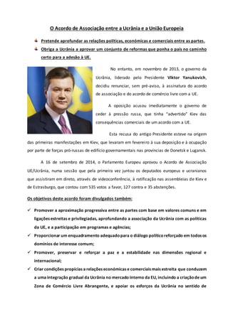O Acordo de Associação entre a Ucrânia e a União Europeia 
Pretende aprofundar as relações políticas, económicas e comerciais entre as partes. 
Obriga a Ucrânia a aprovar um conjunto de reformas que ponha o país no caminho 
certo para a adesão à UE. 
No entanto, em novembro de 2013, o governo da 
Ucrânia, liderado pelo Presidente Viktor Yanukovich, 
decidiu renunciar, sem pré-aviso, à assinatura do acordo 
de associação e do acordo de comércio livre com a UE. 
A oposição acusou imediatamente o governo de 
ceder à pressão russa, que tinha “advertido” Kiev das 
consequências comerciais de um acordo com a UE. 
Esta recusa do antigo Presidente esteve na origem 
das primeiras manifestações em Kiev, que levaram em fevereiro à sua deposição e à ocupação 
por parte de forças pró-russas de edifício governamentais nas províncias de Donetsk e Lugansk. 
A 16 de setembro de 2014, o Parlamento Europeu aprovou o Acordo de Associação 
UE/Ucrânia, numa sessão que pela primeira vez juntou os deputados europeus e ucranianos 
que assistiram em direto, através de videoconferência, à ratificação nas assembleias de Kiev e 
de Estrasburgo, que contou com 535 votos a favor, 127 contra e 35 abstenções. 
Os objetivos deste acordo foram divulgados também: 
 Promover a aproximação progressiva entre as partes com base em valores comuns e em 
ligações estreitas e privilegiadas, aprofundando a associação da Ucrânia com as políticas 
da UE, e a participação em programas e agências; 
 Proporcionar um enquadramento adequado para o diálogo político reforçado em todos os 
domínios de interesse comum; 
 Promover, preservar e reforçar a paz e a estabilidade nas dimensões regional e 
internacional; 
 Criar condições propícias a relações económicas e comerciais mais estreita que conduzem 
a uma integração gradual da Ucrânia no mercado interno da EU, incluindo a criação de um 
Zona de Comércio Livre Abrangente, e apoiar os esforços da Ucrânia no sentido de 
 