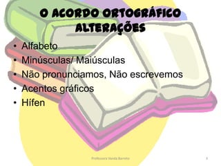 O Acordo OrtográficoAlteraçõesAlfabetoMinúsculas/ MaiúsculasNão pronunciamos, Não escrevemosAcentos gráficosHífen3Professora Vanda Barreto