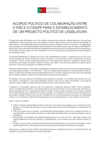MAIORIA
                                                  para a


                                                  MUDANÇA



    ACORDO POLÍTICO DE COLABORAÇÃO ENTRE
    O PSD E O CDS/PP PARA O ESTABELECIMENTO
    DE UM PROJECTO POLÍTICO DE LEGISLATURA

Portugal está hoje confrontado com uma situação extremamente delicada, caracterizada por uma profunda
debilidade económico-financeira que nos obrigou a recorrer, pela primeira vez em mais de três décadas, à
ajuda externa. Uma debilidade económico-financeira que se projecta, de forma dramática, na degradação
das condições de vida da generalidade dos Portugueses e que está inclusive a pôr em causa o desempenho,
pelo Estado, das suas responsabilidades indelegáveis de protecção dos mais desfavorecidos e daqueles que
se encontram numa situação de maior debilidade, bem como a promoção da igualdade de oportunidades e
da mobilidade social.

As eleições legislativas do passado dia 5 de Junho representaram, porém, o surgimento de um novo hori-
zonte de esperança. Porque deram nota, clara e inequívoca, da vontade dos nossos compatriotas de não se
resignarem. Porque os seus resultados traduzem um claro desejo de mudança. E, sobretudo, porque torna-
ram patente que existem soluções, credíveis e claras, para retirar o País do actual estado de coisas e para o
recolocar na senda do progresso e do desenvolvimento.

Enquanto representantes e intérpretes privilegiados da vontade popular, constitui dever de responsabilidade
dos responsáveis políticos – de todos eles – retirar as indispensáveis ilações da vontade popular então ex-
pressa. E fazê-lo com sentido de responsabilidade e tendo em mente o objectivo primeiro para cuja realização
lhes compete trabalhar: a defesa do interesse de Portugal e dos Portugueses.

Os desafios com que estamos confrontados são complexos e pesados. E os tempos que vivemos são, por
isso mesmo, de exigência e de responsabilidade. Porque, mais do que mudar de políticas, o que está em
causa é mudar o próprio modelo de desenvolvimento económico e social do País.

É possível, e é necessário, governar de forma diferente e, sobretudo, governar melhor. Para o conseguir,
porém, é indispensável delinear uma solução política que não se traduza num mero arranjo de conveniência,
preocupado apenas com a ocupação de lugares no poder, mas que seja tradução de um projecto coerente
para mudar Portugal, para melhorar, de modo sustentado, as condições de vida dos nossos compatriotas e
para voltar a colocar Portugal numa rota de convergência com os nossos parceiros europeus, de cooperação
estreita com os Países de Língua Oficial Portuguesa e de renovado prestígio na comunidade internacional.

Assim, o PSD e o CDS/PP:

  • Atenta a absoluta necessidade de dotar o País de um Executivo que assegure, com coerência e esta-
    bilidade, a condução dos assuntos da governação pelo período da XII Legislatura da Assembleia da
    República;
  • Fiéis aos valores que os orientam, nomeadamente a preocupação central com a pessoa humana e a
    sua dignidade, aos princípios que definem a identidade de cada partido e ao percurso histórico que os
    caracteriza;
  • Interpretando os resultados das eleições legislativas de 5 de Junho de 2011, das quais resultou uma
    maioria parlamentar dos dois partidos, correspondendo a uma maioria social de votantes superior a
    50%;
  • Tendo em conta o apelo, feito pelo Senhor Presidente da República, para que seja encontrada, no novo
    quadro parlamentar, uma solução governativa que disponha de apoio maioritário e consistente,

subscrevem o presente Acordo Político de Colaboração para o Estabelecimento de um Projecto Político de
Legislatura, que se consubstancia nas seguintes regras:


                                                       2
 