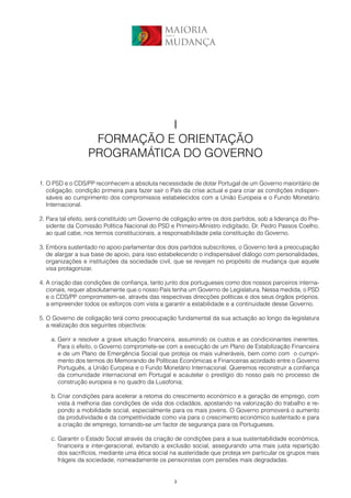 MAIORIA
                                                para a


                                                MUDANÇA




                             I
                   FORMAÇÃO E ORIENTAÇÃO
                  PROGRAMÁTICA DO GOVERNO

1. O PSD e o CDS/PP reconhecem a absoluta necessidade de dotar Portugal de um Governo maioritário de
   coligação, condição primeira para fazer sair o País da crise actual e para criar as condições indispen-
   sáveis ao cumprimento dos compromissos estabelecidos com a União Europeia e o Fundo Monetário
   Internacional.

2. Para tal efeito, será constituído um Governo de coligação entre os dois partidos, sob a liderança do Pre-
   sidente da Comissão Política Nacional do PSD e Primeiro-Ministro indigitado, Dr. Pedro Passos Coelho,
   ao qual cabe, nos termos constitucionais, a responsabilidade pela constituição do Governo.

3. Embora sustentado no apoio parlamentar dos dois partidos subscritores, o Governo terá a preocupação
   de alargar a sua base de apoio, para isso estabelecendo o indispensável diálogo com personalidades,
   organizações e instituições da sociedade civil, que se revejam no propósito de mudança que aquele
   visa protagonizar.

4. A criação das condições de confiança, tanto junto dos portugueses como dos nossos parceiros interna-
   cionais, requer absolutamente que o nosso País tenha um Governo de Legislatura. Nessa medida, o PSD
   e o CDS/PP comprometem-se, através das respectivas direcções políticas e dos seus órgãos próprios,
   a empreender todos os esforços com vista a garantir a estabilidade e a continuidade desse Governo.

5. O Governo de coligação terá como preocupação fundamental da sua actuação ao longo da legislatura
   a realização dos seguintes objectivos:

    a. Gerir e resolver a grave situação financeira, assumindo os custos e as condicionantes inerentes.
       Para o efeito, o Governo compromete-se com a execução de um Plano de Estabilização Financeira
       e de um Plano de Emergência Social que proteja os mais vulneráveis, bem como com o cumpri-
       mento dos termos do Memorando de Políticas Económicas e Financeiras acordado entre o Governo
       Português, a União Europeia e o Fundo Monetário Internacional. Queremos reconstruir a confiança
       da comunidade internacional em Portugal e acautelar o prestígio do nosso país no processo de
       construção europeia e no quadro da Lusofonia;

    b. Criar condições para acelerar a retoma do crescimento económico e a geração de emprego, com
       vista à melhoria das condições de vida dos cidadãos, apostando na valorização do trabalho e re-
       pondo a mobilidade social, especialmente para os mais jovens. O Governo promoverá o aumento
       da produtividade e da competitividade como via para o crescimento económico sustentado e para
       a criação de emprego, tornando-se um factor de segurança para os Portugueses.

    c. Garantir o Estado Social através da criação de condições para a sua sustentabilidade económica,
       financeira e inter-geracional, evitando a exclusão social, assegurando uma mais justa repartição
       dos sacrifícios, mediante uma ética social na austeridade que proteja em particular os grupos mais
       frágeis da sociedade, nomeadamente os pensionistas com pensões mais degradadas.


                                                     3
 