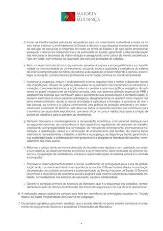 MAIORIA
                                               para a


                                               MUDANÇA




    d. Iniciar as transformações estruturais necessárias para um crescimento sustentável a todos os ní-
       veis: travar e reduzir o endividamento do Estado e diminuir a sua despesa, nomeadamente através
       da redução de estruturas e dirigentes em todos os níveis do Estado e do seu sector empresarial;
       assegurar o reforço da independência e da autoridade do Estado, garantindo a não partidarização
       das estruturas e empresas da Administração e assegurando uma cultura de mérito, excelência e
       rigor em todas, com enfoque na qualidade dos serviços prestados ao cidadão.

    e. Abrir um novo horizonte de futuro à juventude, preparando-a para a empregabilidade e a competiti-
       vidade na nova sociedade do conhecimento, actuando sobre a qualidade e a exigência do sistema
       de ensino com promoção do mérito, do esforço e da avaliação; e desenvolvendo a ciência, a tecno-
       logia, a inovação, o ensino técnico-profissional e a formação contínua no mundo empresarial.

    f. Aumentar a poupança, reduzir o endividamento externo, exportar mais e melhor e depender menos
       das importações, através de políticas adequadas de ajustamento macroeconómico e reforçando a
       inovação, o empreendedorismo, a acção externa coerente e uma nova política energética. Acredi-
       tamos no papel insubstituível da iniciativa privada, pelo que daremos atenção especial às PME e
       adoptaremos políticas que contribuam para o aumento da sua produtividade e competitividade. O
       Governo valorizará os novos sectores estratégicos, designadamente os que têm maior impacto nos
       bens transaccionáveis, dando a devida prioridade à agricultura e florestas, à economia do mar e
       das pescas, ao turismo e à cultura, promovendo uma política de proteção ambiental e um desen-
       volvimento sustentado do território, sem descurar todos os restantes sectores que contribuam para
       o aumento da capacidade exportadora, que será crítica no curto e médio prazo para a criação de
       postos de trabalho e para o aumento do rendimento.

    g. Remover bloqueios e constrangimentos à recuperação económica, com especial destaque para
       as seguintes reformas: da concorrência e dos respectivos reguladores; do mercado de trabalho,
       viabilizando a empregabilidade e a contratação; do mercado de arrendamento, promovendo a mo-
       bilidade, a reabilitação urbana e a diminuição do endividamento das famílias; do sistema fiscal,
       valorizando nomeadamente o trabalho, a família e a poupança; da Segurança Social, garantindo a
       sua sustentabilidade, a solidariedade inter-geracional e a progressiva liberdade de escolha, nome-
       adamente dos mais jovens.

    h. Reformar a justiça, tendo em vista a obtenção de decisões mais rápidas e com qualidade, tornando-
       a num estímulo ao desenvolvimento económico e ao investimento. Será prioridade do próximo Go-
       verno a recuperação da credibilidade, eficácia e responsabilização do sistema judicial e o combate
       à corrupção.

    i. Promover o desenvolvimento humano e social, qualificando os portugueses para a era da globali-
       zação onde o conhecimento terá uma importância acrescida. O Governo defenderá a humanização
       da prestação de cuidados de saúde e a sustentabilidade do Serviço Nacional de Saúde. O Governo
       reconhece a importância da economia social e pugnará pela máxima utilização da capacidade ins-
       talada, nomeadamente nos sectores da educação, saúde e solidariedade.

    j. Garantir a condição primeira do exercício da liberdade, que é a segurança dos cidadãos, nomea-
       damente através do reforço da motivação das forças de segurança e da sua eficácia operacional.

6. A realização desses objectivos centrais será feita em obediência às orientações traçadas no “Acordo
   relativo às Bases Programáticas do Governo de Coligação”.

7. Os partidos signatários assumem, desde já, que o acordo referido no ponto anterior constituirá o funda-
   mento do programa do Governo a apresentar à Assembleia da República.




                                                    4
 