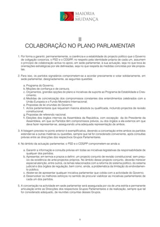 MAIORIA
                                               para a


                                               MUDANÇA




                    II
     COLABORAÇÃO NO PLANO PARLAMENTAR
1. Por forma a garantir, permanentemente, a coerência e a estabilidade do projecto político que o Governo
   de coligação corporiza, o PSD e o CDS/PP, no respeito pela identidade própria de cada um, assumem
   o princípio de colaboração activa no apoio, em sede parlamentar, à sua actuação, seja no que toca às
   orientações estratégicas por ele delineadas, seja no que respeita às medidas concretas por ele propos-
   tas.

2. Para isso, os partidos signatários comprometem-se a acordar previamente e votar solidariamente, em
   sede parlamentar, designadamente, as seguintes questões:

    a. Programa do Governo;
    b. Moções de confiança e de censura;
    c. Orçamentos, grandes opções do plano e iniciativas de suporte ao Programa de Estabilidade e Cres-
       cimento;
    d. Medidas de concretização dos compromissos constantes dos entendimentos celebrados com a
       União Europeia e o Fundo Monetário Internacional;
    e. Propostas de lei oriundas do Governo;
    f. Actos parlamentares que requeiram maioria absoluta ou qualificada, incluindo projectos de revisão
       constitucional;
    g. Propostas de referendo nacional;
    h. Eleições dos órgãos internos da Assembleia da República, com excepção da do Presidente da
       Assembleia, em que os Partidos têm compromissos prévios, ou dos órgãos a ela externos em que
       deva fazer representar-se, assegurando uma adequada representação de ambos.

3. A listagem prevista no ponto anterior é exemplificativa, devendo a concertação entre ambos os partidos
   estender-se a outras matérias ou questões, sempre que tal for considerado conveniente, após consultas
   prévias entre as direcções dos respectivos Grupos Parlamentares.

4. No âmbito da actuação parlamentar, o PSD e o CDS/PP comprometem-se ainda a:

    a. Garantir a informação e consulta prévias em todas as iniciativas legislativas da responsabilidade de
       qualquer dos partidos;
    b. Apresentar, em termos e prazos a definir, um projecto conjunto de revisão constitucional, sem preju-
       ízo da existência de ante-projectos próprios. No âmbito desse projecto conjunto, deverão merecer
       especial atenção, entre outros, os temas relacionados com a reforma do sistema político, do sistema
       judicial e dos órgãos de regulação, bem como, ainda, a problemática da limitação do endividamen-
       to público;
    c. Abster-se de apresentar qualquer iniciativa parlamentar que colida com a actividade do Governo;
    d. Desenvolver os melhores esforços no sentido de procurar viabilizar as iniciativas parlamentares de
       cada um dos partidos.

5. A concertação na actividade em sede parlamentar será assegurada por via de uma estrita e permanente
   articulação entre as Direcções dos respectivos Grupos Parlamentares e da realização, sempre que tal
   for considerado adequado, de reuniões conjuntas desses Grupos.




                                                    5
 